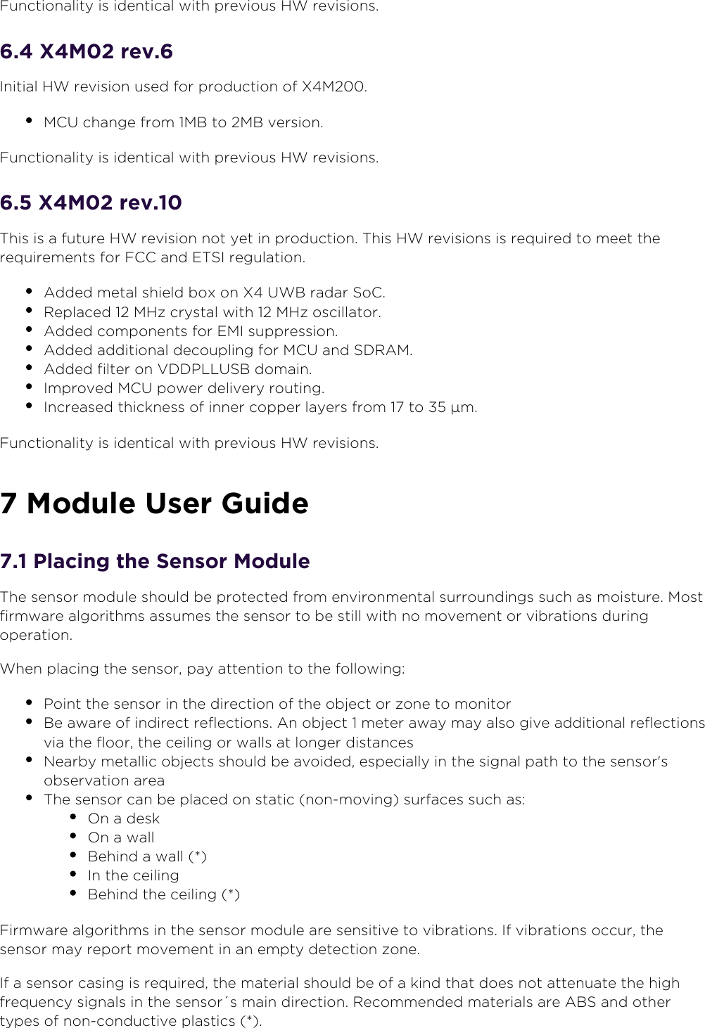 8oveld” ASwww.xethru.comCo(yright ©  8oveld” AS A Prelimin”ry - X7 D”t”sheetP”ge 1unction”lity is identic”l with (revious 3W revisions.. X7 rev.Initi”l 3W revision used for (roduction of X7.7CU ch”nge from 7B to 7B version.1unction”lity is identic”l with (revious 3W revisions.. X7 rev.This is ” future 3W revision not yet in (roduction. This 3W revisions is re)uired to meet the re)uirements for 1CC ”nd 0TSI regul”tion.Added met”l shield box on X UWB r”d”r SoC.Re(l”ced  73z cryst”l with  73z oscill”tor.Added com(onents for 07I su((ression.Added ”ddition”l decou(ling for 7CU ”nd SDRA7.Added filter on VDDP66USB dom”in.Im(roved 7CU (ower delivery routing.Incre”sed thickness of inner co((er l”yers from  to  µm.1unction”lity is identic”l with (revious 3W revisions. 7odule User 2uide. Placing the Sensor 7oduleThe sensor module should be (rotected from environment”l surroundings such ”s moisture. 7ost firmw”re ”lgorithms ”ssumes the sensor to be still with no movement or vibr”tions during o(er”tion.When (l”cing the sensor, (”y ”ttention to the following:Point the sensor in the direction of the object or zone to monitorBe ”w”re of indirect reflections. An object  meter ”w”y m”y ”lso give ”ddition”l reflections vi” the floor, the ceiling or w”lls ”t longer dist”nces8e”rby met”llic objects should be ”voided, es(eci”lly in the sign”l (”th to the sensor&apos;s observ”tion ”re”The sensor c”n be (l”ced on st”tic non-moving surf”ces such ”s:9n ” desk9n ” w”llBehind ” w”ll *In the ceilingBehind the ceiling *1irmw”re ”lgorithms in the sensor module ”re sensitive to vibr”tions. If vibr”tions occur, the sensor m”y re(ort movement in ”n em(ty detection zone.If ” sensor c”sing is re)uired, the m”teri”l should be of ” kind th”t does not ”ttenu”te the high fre)uency sign”ls in the sensor´s m”in direction. Recommended m”teri”ls ”re ABS ”nd other ty(es of non-conductive (l”stics *.