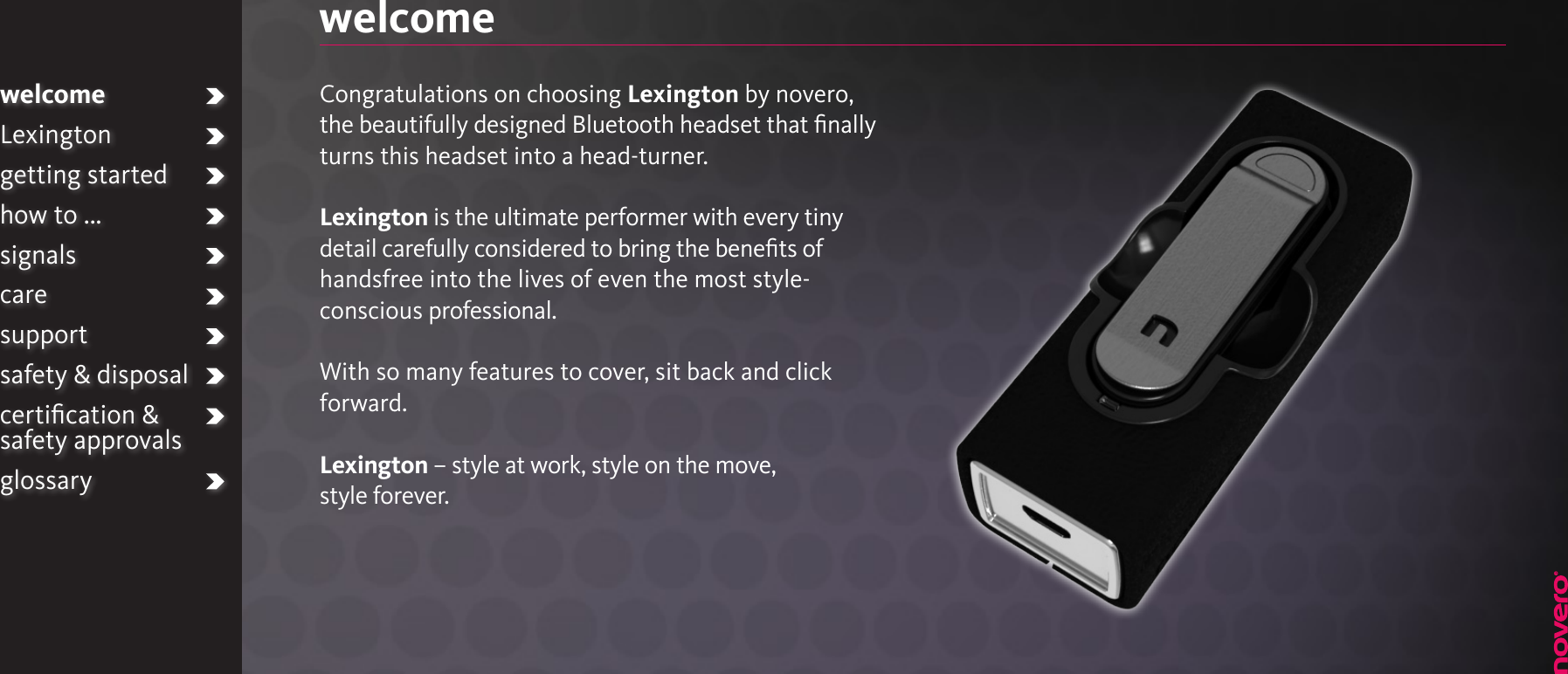 welcomeLexingtongetting startedhow to ...signalscaresupportsafety &amp; disposalcertiﬁcation &amp;  safety approvalsglossarywelcomeCongratulations on choosing Lexington by novero, the beautifully designed Bluetooth headset that ﬁnally turns this headset into a head-turner.Lexington is the ultimate performer with every tiny detail carefully considered to bring the beneﬁts of handsfree into the lives of even the most style-conscious professional.With so many features to cover, sit back and click forward.Lexington – style at work, style on the move,style forever.