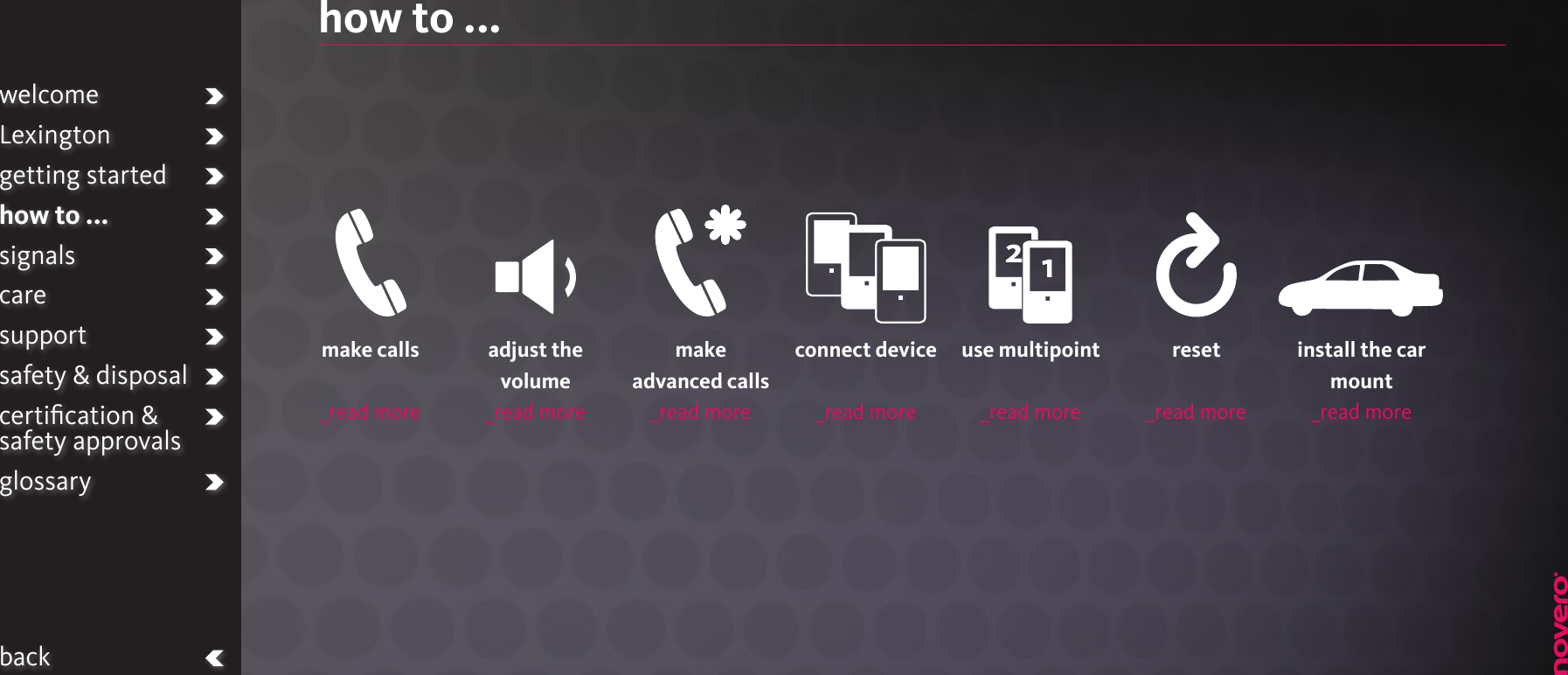 how to ...welcomeLexingtongetting startedhow to ...signalscaresupportsafety &amp; disposalcertiﬁcation &amp;  safety approvalsglossarybackmake calls_read moreadjust the  volume_read moremake advanced calls_read moreuse multipoint _read morereset_read moreinstall the car mount_read moreconnect device_read more