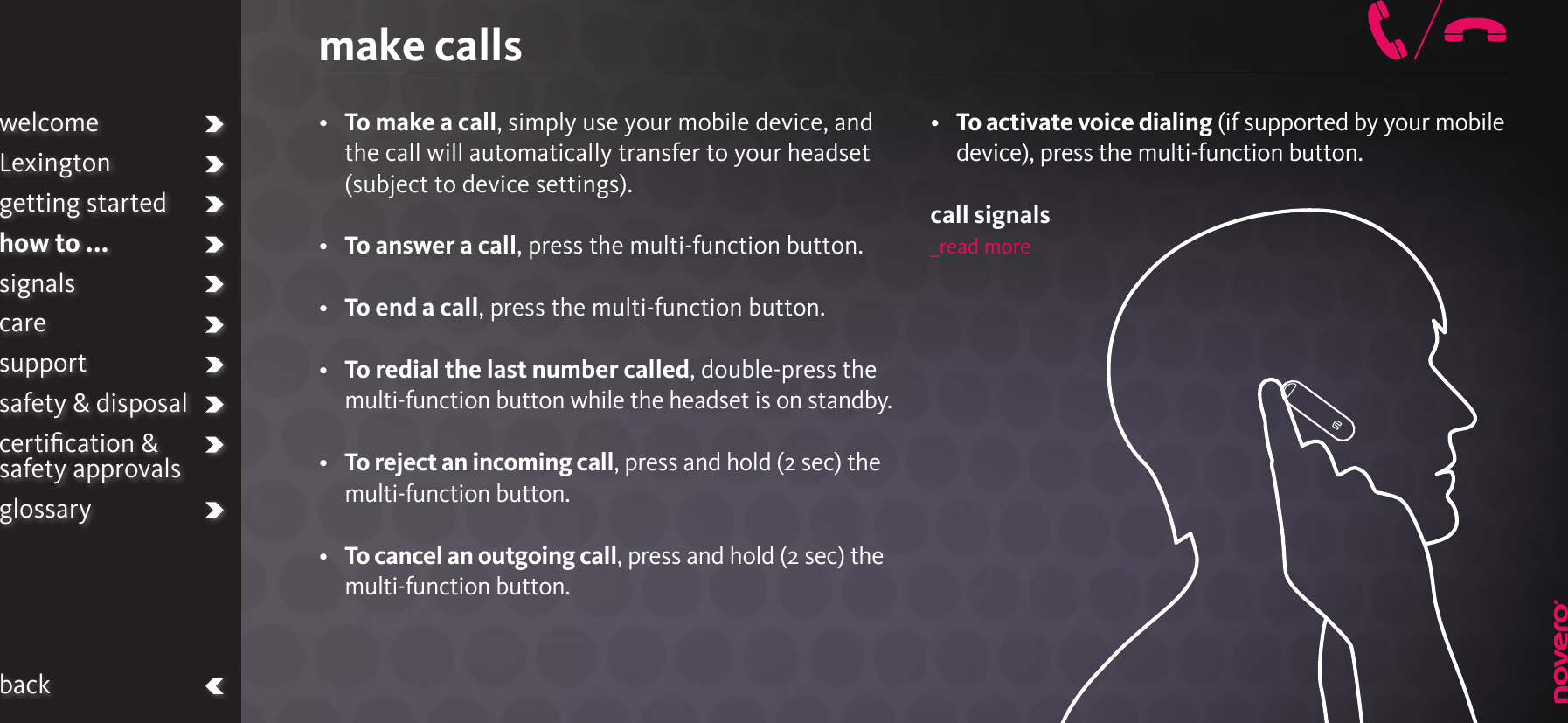 •   To make a call, simply use your mobile device, and the call will automatically transfer to your headset (subject to device settings).•   To answer a call, press the multi-function button.•   To end a call, press the multi-function button.•   To redial the last number called, double-press the multi-function button while the headset is on standby.•   To reject an incoming call, press and hold (2 sec) the multi-function button. •   To cancel an outgoing call, press and hold (2 sec) the multi-function button.•   To activate voice dialing (if supported by your mobile device), press the multi-function button.call signals_read moremake callswelcomeLexingtongetting startedhow to ...signalscaresupportsafety &amp; disposalcertiﬁcation &amp;  safety approvalsglossaryback