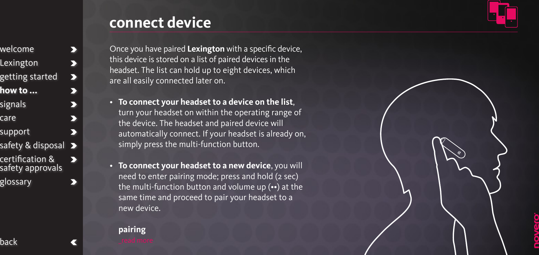 connect deviceOnce you have paired Lexington with a speciﬁc device, this device is stored on a list of paired devices in the headset. The list can hold up to eight devices, which are all easily connected later on.•   To connect your headset to a device on the list, turn your headset on within the operating range of the device. The headset and paired device will automatically connect. If your headset is already on, simply press the multi-function button.•   To connect your headset to a new device, you will need to enter pairing mode; press and hold (2 sec) the multi-function button and volume up (••) at the same time and proceed to pair your headset to a new device.  pairing_read morewelcomeLexingtongetting startedhow to ...signalscaresupportsafety &amp; disposalcertiﬁcation &amp;  safety approvalsglossaryback