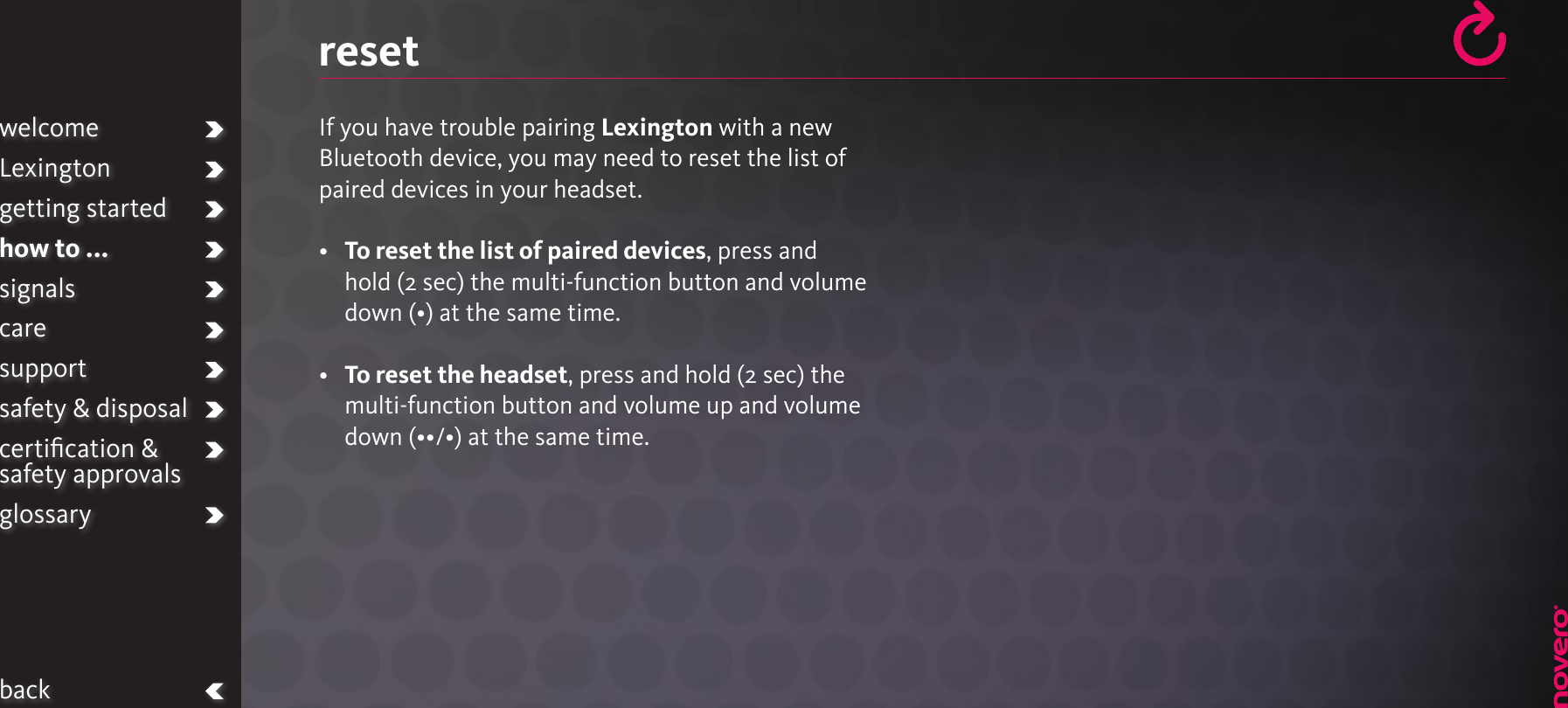 resetIf you have trouble pairing Lexington with a new Bluetooth device, you may need to reset the list of paired devices in your headset.•   To reset the list of paired devices, press andhold (2 sec) the multi-function button and volume down (•) at the same time.•   To reset the headset, press and hold (2 sec) the multi-function button and volume up and volume down (••/•) at the same time.welcomeLexingtongetting startedhow to ...signalscaresupportsafety &amp; disposalcertiﬁcation &amp;  safety approvalsglossaryback