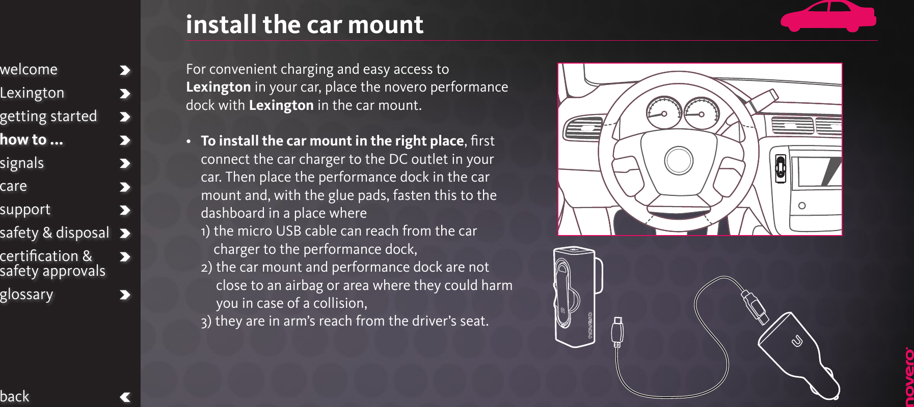 install the car mountFor convenient charging and easy access to Lexington in your car, place the novero performance dock with Lexington in the car mount.•   To install the car mount in the right place, ﬁrst connect the car charger to the DC outlet in your car. Then place the performance dock in the car mount and, with the glue pads, fasten this to the dashboard in a place where 1)  the micro USB cable can reach from the car charger to the performance dock,  2)  the car mount and performance dock are not close to an airbag or area where they could harm you in case of a collision,  3)  they are in arm’s reach from the driver’s seat.welcomeLexingtongetting startedhow to ...signalscaresupportsafety &amp; disposalcertiﬁcation &amp;  safety approvalsglossaryback