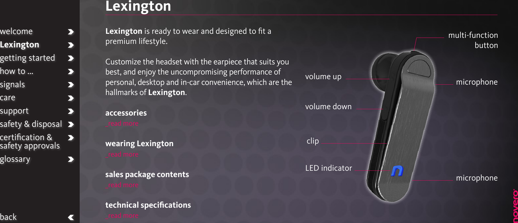 LexingtonLexington is ready to wear and designed to ﬁt a premium lifestyle.Customize the headset with the earpiece that suits you best, and enjoy the uncompromising performance of personal, desktop and in-car convenience, which are the hallmarks of Lexington.accessories_read morewearing Lexington_read moresales package contents_read moretechnical speciﬁcations_read moreLED indicatormulti-function  buttonvolume up microphonemicrophonevolume downclipwelcomeLexingtongetting startedhow to ...signalscaresupportsafety &amp; disposalcertiﬁcation &amp;  safety approvalsglossaryback