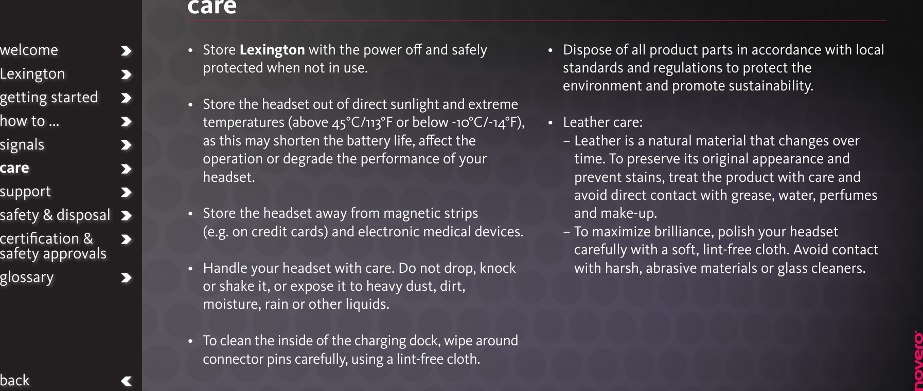 care•   Store Lexington with the power o and safely protected when not in use.•   Store the headset out of direct sunlight and extreme temperatures (above 45°C/113°F or below -10°C/-14°F), as this may shorten the battery life, aect the operation or degrade the performance of your headset.•   Store the headset away from magnetic strips (e.g. on credit cards) and electronic medical devices.•   Handle your headset with care. Do not drop, knock or shake it, or expose it to heavy dust, dirt, moisture, rain or other liquids.•   To clean the inside of the charging dock, wipe around connector pins carefully, using a lint-free cloth.•   Dispose of all product parts in accordance with local standards and regulations to protect the environment and promote sustainability.•   Leather care: –  Leather is a natural material that changes over time. To preserve its original appearance and prevent stains, treat the product with care and avoid direct contact with grease, water, perfumes and make-up.  –  To maximize brilliance, polish your headset carefully with a soft, lint-free cloth. Avoid contact with harsh, abrasive materials or glass cleaners.welcomeLexingtongetting startedhow to ...signalscaresupportsafety &amp; disposalcertiﬁcation &amp;  safety approvalsglossaryback