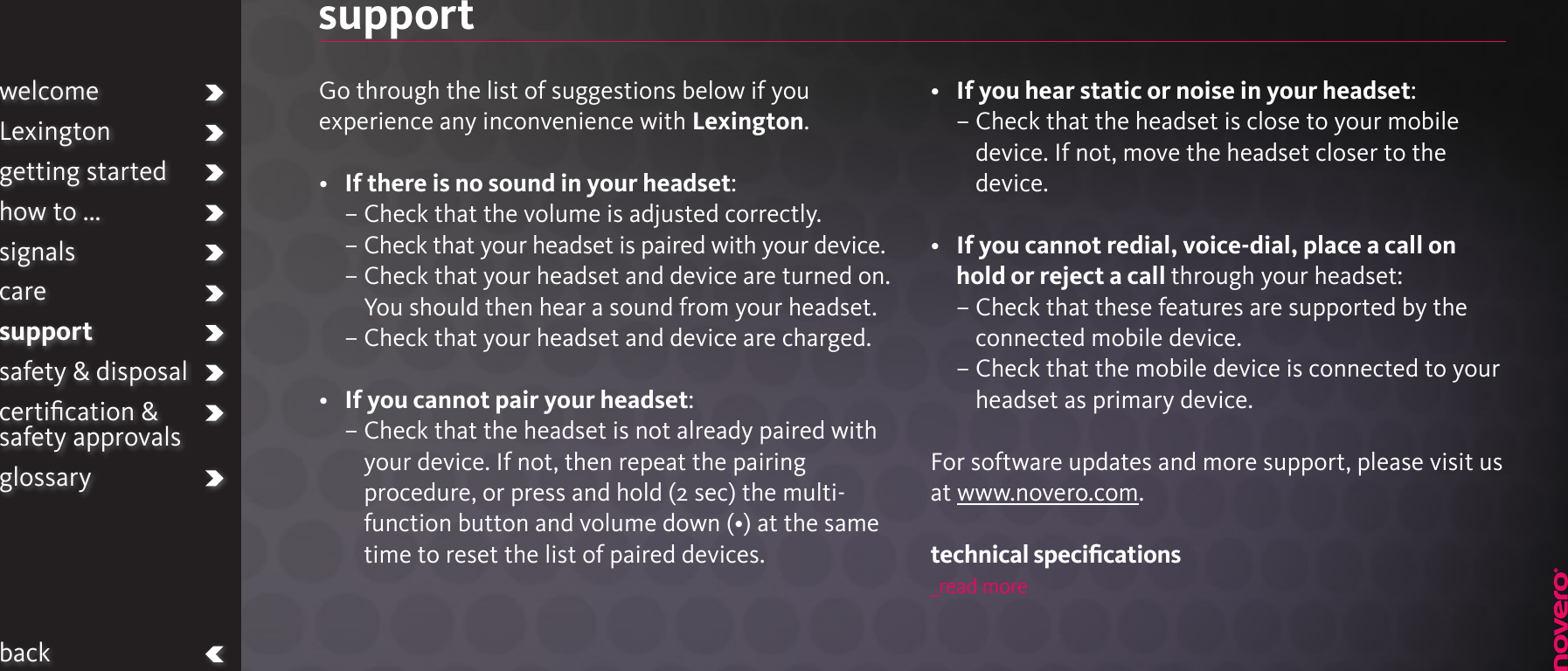 supportGo through the list of suggestions below if you experience any inconvenience with Lexington.•   If there is no sound in your headset:–  Check that the volume is adjusted correctly.  –  Check that your headset is paired with your device.  –  Check that your headset and device are turned on. You should then hear a sound from your headset.  – Check that your headset and device are charged.•   If you cannot pair your headset: –  Check that the headset is not already paired with your device. If not, then repeat the pairing procedure, or press and hold (2 sec) the multi-function button and volume down (•) at the same time to reset the list of paired devices.•   If you hear static or noise in your headset: –  Check that the headset is close to your mobile device. If not, move the headset closer to the device.•   If you cannot redial, voice-dial, place a call on hold or reject a call through your headset:–  Check that these features are supported by the connected mobile device.  –  Check that the mobile device is connected to your headset as primary device.For software updates and more support, please visit us at www.novero.com.technical speciﬁcations_read morewelcomeLexingtongetting startedhow to ...signalscaresupportsafety &amp; disposalcertiﬁcation &amp;  safety approvalsglossaryback