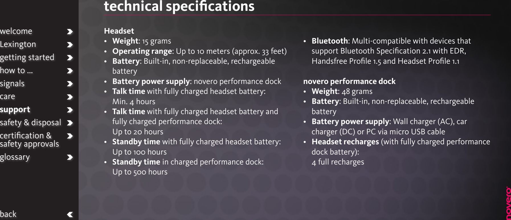 technical speciﬁcationsHeadset•   Weight: 15 grams•  Operating range: Up to 10 meters (approx. 33 feet)•   Battery: Built-in, non-replaceable, rechargeable battery•   Battery power supply: novero performance dock•   Talk time with fully charged headset battery:Min. 4 hours•   Talk time with fully charged headset battery and fully charged performance dock: Up to 20 hours•   Standby time with fully charged headset battery:Up to 100 hours•   Standby time in charged performance dock:Up to 500 hours •   Bluetooth: Multi-compatible with devices that support Bluetooth Speciﬁcation 2.1 with EDR, Handsfree Proﬁle 1.5 and Headset Proﬁle 1.1 novero performance dock•  Weight: 48 grams•   Battery: Built-in, non-replaceable, rechargeable battery•   Battery power supply: Wall charger (AC), car charger (DC) or PC via micro USB cable•   Headset recharges (with fully charged performance dock battery): 4 full rechargeswelcomeLexingtongetting startedhow to ...signalscaresupportsafety &amp; disposalcertiﬁcation &amp;  safety approvalsglossaryback