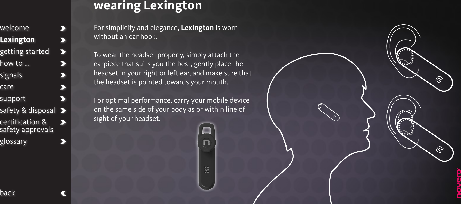 wearing LexingtonFor simplicity and elegance, Lexington is worn without an ear hook.To wear the headset properly, simply attach the earpiece that suits you the best, gently place the headset in your right or left ear, and make sure that the headset is pointed towards your mouth.For optimal performance, carry your mobile device  on the same side of your body as or within line of sight of your headset.welcomeLexingtongetting startedhow to ...signalscaresupportsafety &amp; disposalcertiﬁcation &amp;  safety approvalsglossaryback