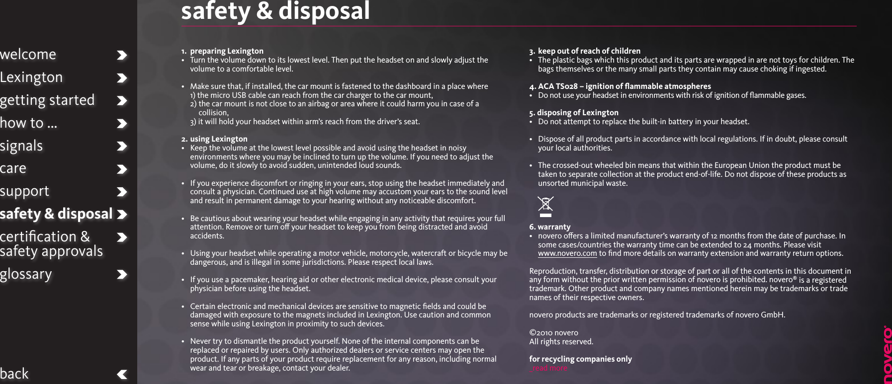 welcomeLexingtongetting startedhow to ...signalscaresupportsafety &amp; disposalcertiﬁcation &amp;  safety approvalsglossarybacksafety &amp; disposal 1.  preparing Lexington•   Turn the volume down to its lowest level. Then put the headset on and slowly adjust the volume to a comfortable level.•   Make sure that, if installed, the car mount is fastened to the dashboard in a place where 1)  the micro USB cable can reach from the car charger to the car mount,  2)  the car mount is not close to an airbag or area where it could harm you in case of a collision,  3)  it will hold your headset within arm’s reach from the driver’s seat.2.  using Lexington•   Keep the volume at the lowest level possible and avoid using the headset in noisy environments where you may be inclined to turn up the volume. If you need to adjust the volume, do it slowly to avoid sudden, unintended loud sounds.•   If you experience discomfort or ringing in your ears, stop using the headset immediately and consult a physician. Continued use at high volume may accustom your ears to the sound level and result in permanent damage to your hearing without any noticeable discomfort.•   Be cautious about wearing your headset while engaging in any activity that requires your full attention. Remove or turn o your headset to keep you from being distracted and avoid accidents. •   Using your headset while operating a motor vehicle, motorcycle, watercraft or bicycle may be dangerous, and is illegal in some jurisdictions. Please respect local laws.•   If you use a pacemaker, hearing aid or other electronic medical device, please consult your physician before using the headset.•   Certain electronic and mechanical devices are sensitive to magnetic ﬁelds and could be damaged with exposure to the magnets included in Lexington. Use caution and common sense while using Lexington in proximity to such devices.•   Never try to dismantle the product yourself. None of the internal components can be replaced or repaired by users. Only authorized dealers or service centers may open the product. If any parts of your product require replacement for any reason, including normal wear and tear or breakage, contact your dealer.3.  keep out of reach of children•   The plastic bags which this product and its parts are wrapped in are not toys for children. The bags themselves or the many small parts they contain may cause choking if ingested.4. ACA TS028 – ignition of ﬂammable atmospheres•   Do not use your headset in environments with risk of ignition of ﬂammable gases.5. disposing of Lexington•   Do not attempt to replace the built-in battery in your headset.•   Dispose of all product parts in accordance with local regulations. If in doubt, please consult your local authorities.•   The crossed-out wheeled bin means that within the European Union the product must be taken to separate collection at the product end-of-life. Do not dispose of these products as unsorted municipal waste.6. warranty•   novero oers a limited manufacturer’s warranty of 12 months from the date of purchase. In some cases/countries the warranty time can be extended to 24 months. Please visit  www.novero.com to ﬁnd more details on warranty extension and warranty return options. Reproduction, transfer, distribution or storage of part or all of the contents in this document in any form without the prior written permission of novero is prohibited. novero® is a registered trademark. Other product and company names mentioned herein may be trademarks or trade names of their respective owners.  novero products are trademarks or registered trademarks of novero GmbH.  ©2010 novero All rights reserved. for recycling companies only_read more