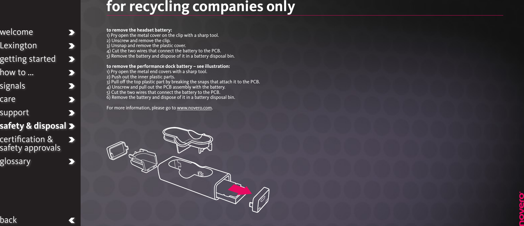 welcomeLexingtongetting startedhow to ...signalscaresupportsafety &amp; disposalcertiﬁcation &amp;  safety approvalsglossarybackfor recycling companies onlyto remove the headset battery:1) Pry open the metal cover on the clip with a sharp tool.2) Unscrew and remove the clip.3) Unsnap and remove the plastic cover.4) Cut the two wires that connect the battery to the PCB.5) Remove the battery and dispose of it in a battery disposal bin.to remove the performance dock battery – see illustration:1) Pry open the metal end covers with a sharp tool.2) Push out the inner plastic parts.3) Pull o the top plastic part by breaking the snaps that attach it to the PCB.4) Unscrew and pull out the PCB assembly with the battery.5) Cut the two wires that connect the battery to the PCB.6) Remove the battery and dispose of it in a battery disposal bin. For more information, please go to www.novero.com.