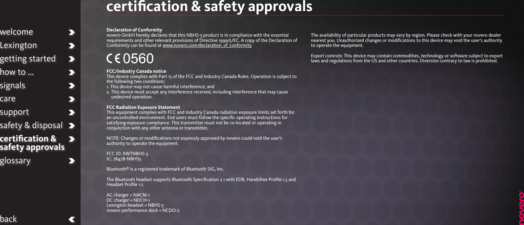 certiﬁcation &amp; safety approvals Declaration of Conformitynovero GmbH hereby declares that this NBHS-3 product is in compliance with the essential requirements and other relevant provisions of Directive 1999/5/EC. A copy of the Declaration of Conformity can be found at www.novero.com/declaration_of_conformity.FCC/Industry Canada notice This device complies with Part 15 of the FCC and Industry Canada Rules. Operation is subject to the following two conditions:1. This device may not cause harmful interference; and2.  This device must accept any interference received, including interference that may cause undesired operation. FCC Radiation Exposure StatementThis equipment complies with FCC and Industry Canada radiation exposure limits set forth for an uncontrolled environment. End users must follow the speciﬁc operating instructions for satisfying exposure compliance. This transmitter must not be co-located or operating in conjunction with any other antenna or transmitter.NOTE: Changes or modiﬁcations not expressly approved by novero could void the user’s authority to operate the equipment.FCC ID: XWTNBHS-3IC: 7847B-NBHS3Bluetooth® is a registered trademark of Bluetooth SIG, Inc.The Bluetooth headset supports Bluetooth Speciﬁcation 2.1 with EDR, Handsfree Proﬁle 1.5 and Headset Proﬁle 1.1.AC charger = NACM-1DC charger = NDCH-1Lexington headset = NBHS-3novero performance dock = NCDO-2The availability of particular products may vary by region. Please check with your novero dealer nearest you. Unauthorized changes or modiﬁcations to this device may void the user’s authority to operate the equipment.Export controls: This device may contain commodities, technology or software subject to export laws and regulations from the US and other countries. Diversion contrary to law is prohibited.welcomeLexingtongetting startedhow to ...signalscaresupportsafety &amp; disposalcertiﬁcation &amp;  safety approvalsglossaryback