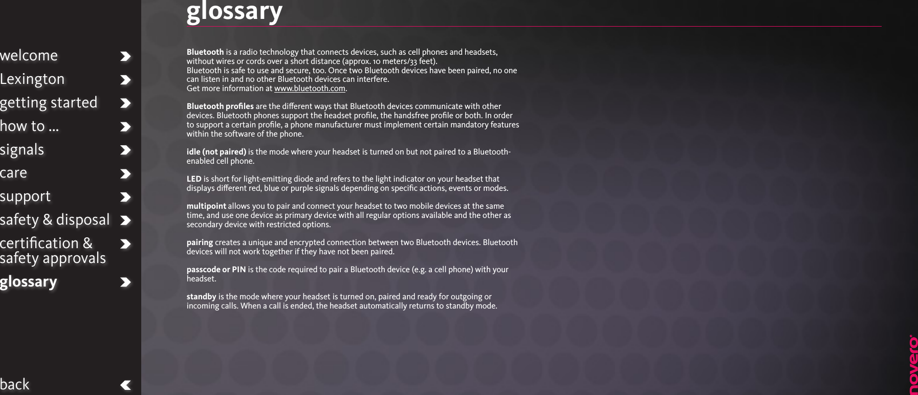 welcomeLexingtongetting startedhow to ...signalscaresupportsafety &amp; disposalcertiﬁcation &amp;  safety approvalsglossarybackglossaryBluetooth is a radio technology that connects devices, such as cell phones and headsets, without wires or cords over a short distance (approx. 10 meters/33 feet). Bluetooth is safe to use and secure, too. Once two Bluetooth devices have been paired, no one can listen in and no other Bluetooth devices can interfere.Get more information at www.bluetooth.com.Bluetooth proﬁles are the dierent ways that Bluetooth devices communicate with other devices. Bluetooth phones support the headset proﬁle, the handsfree proﬁle or both. In order to support a certain proﬁle, a phone manufacturer must implement certain mandatory features within the software of the phone.idle (not paired) is the mode where your headset is turned on but not paired to a Bluetooth-enabled cell phone.LED is short for light-emitting diode and refers to the light indicator on your headset that displays dierent red, blue or purple signals depending on speciﬁc actions, events or modes.multipoint allows you to pair and connect your headset to two mobile devices at the same time, and use one device as primary device with all regular options available and the other as secondary device with restricted options.pairing creates a unique and encrypted connection between two Bluetooth devices. Bluetooth devices will not work together if they have not been paired.passcode or PIN is the code required to pair a Bluetooth device (e.g. a cell phone) with your headset.standby is the mode where your headset is turned on, paired and ready for outgoing or incoming calls. When a call is ended, the headset automatically returns to standby mode.