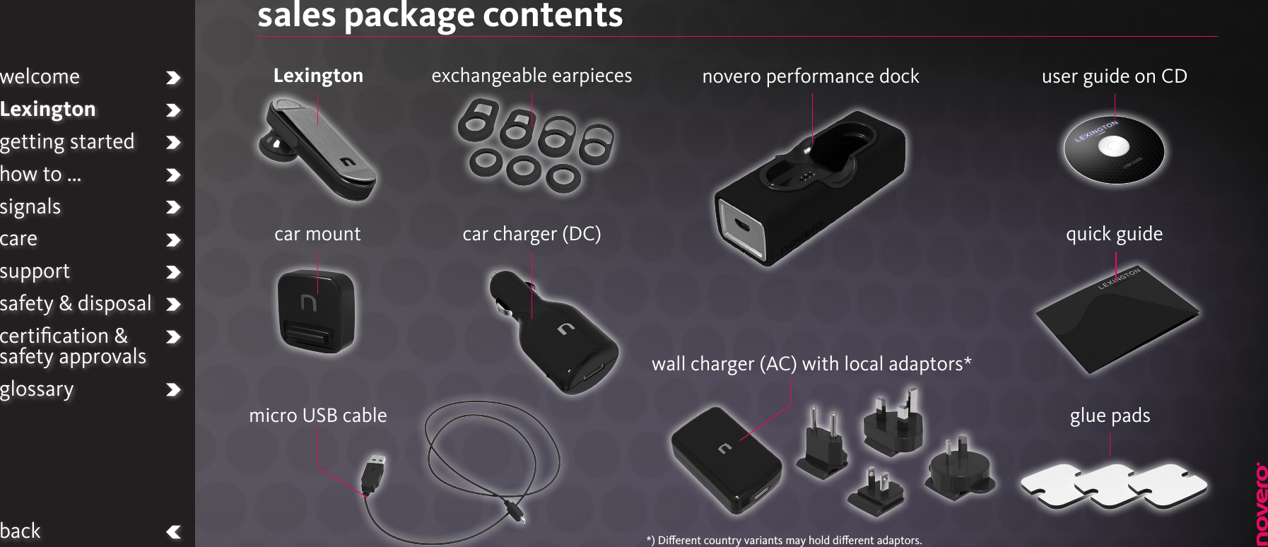 sales package contentsLexingtoncar charger (DC)micro USB cableexchangeable earpieceswall charger (AC) with local adaptors*user guide on CDquick guide car mountnovero performance dockwelcomeLexingtongetting startedhow to ...signalscaresupportsafety &amp; disposalcertiﬁcation &amp;  safety approvalsglossaryback *) Dierent country variants may hold dierent adaptors.glue pads