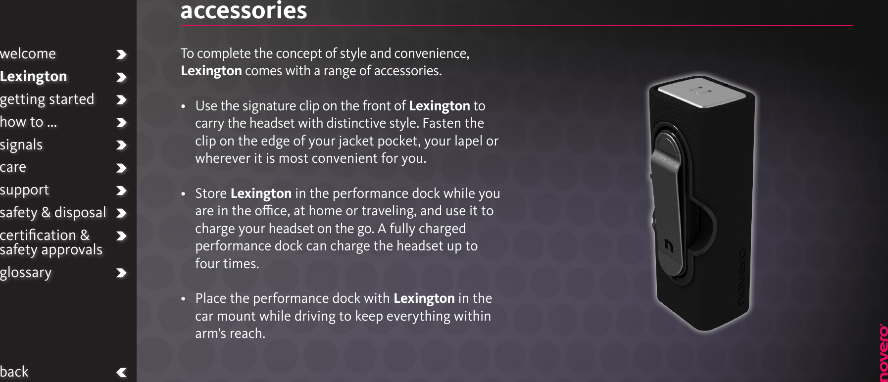 accessoriesTo complete the concept of style and convenience, Lexington comes with a range of accessories.•   Use the signature clip on the front of Lexington to carry the headset with distinctive style. Fasten the clip on the edge of your jacket pocket, your lapel or wherever it is most convenient for you.•   Store Lexington in the performance dock while you are in the oce, at home or traveling, and use it to charge your headset on the go. A fully charged performance dock can charge the headset up to four times.•   Place the performance dock with Lexington in the car mount while driving to keep everything within arm’s reach.welcomeLexingtongetting startedhow to ...signalscaresupportsafety &amp; disposalcertiﬁcation &amp;  safety approvalsglossaryback