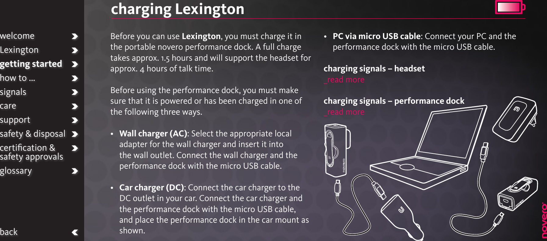 charging LexingtonBefore you can use Lexington, you must charge it in the portable novero performance dock. A full charge takes approx. 1.5 hours and will support the headset for approx. 4 hours of talk time.Before using the performance dock, you must make sure that it is powered or has been charged in one of the following three ways.•   Wall charger (AC): Select the appropriate local adapter for the wall charger and insert it into the wall outlet. Connect the wall charger and the performance dock with the micro USB cable.•   Car charger (DC): Connect the car charger to the DC outlet in your car. Connect the car charger and the performance dock with the micro USB cable, and place the performance dock in the car mount as shown.•   PC via micro USB cable: Connect your PC and the performance dock with the micro USB cable. charging signals – headset_read morecharging signals – performance dock_read morewelcomeLexingtongetting startedhow to ...signalscaresupportsafety &amp; disposalcertiﬁcation &amp;  safety approvalsglossaryback