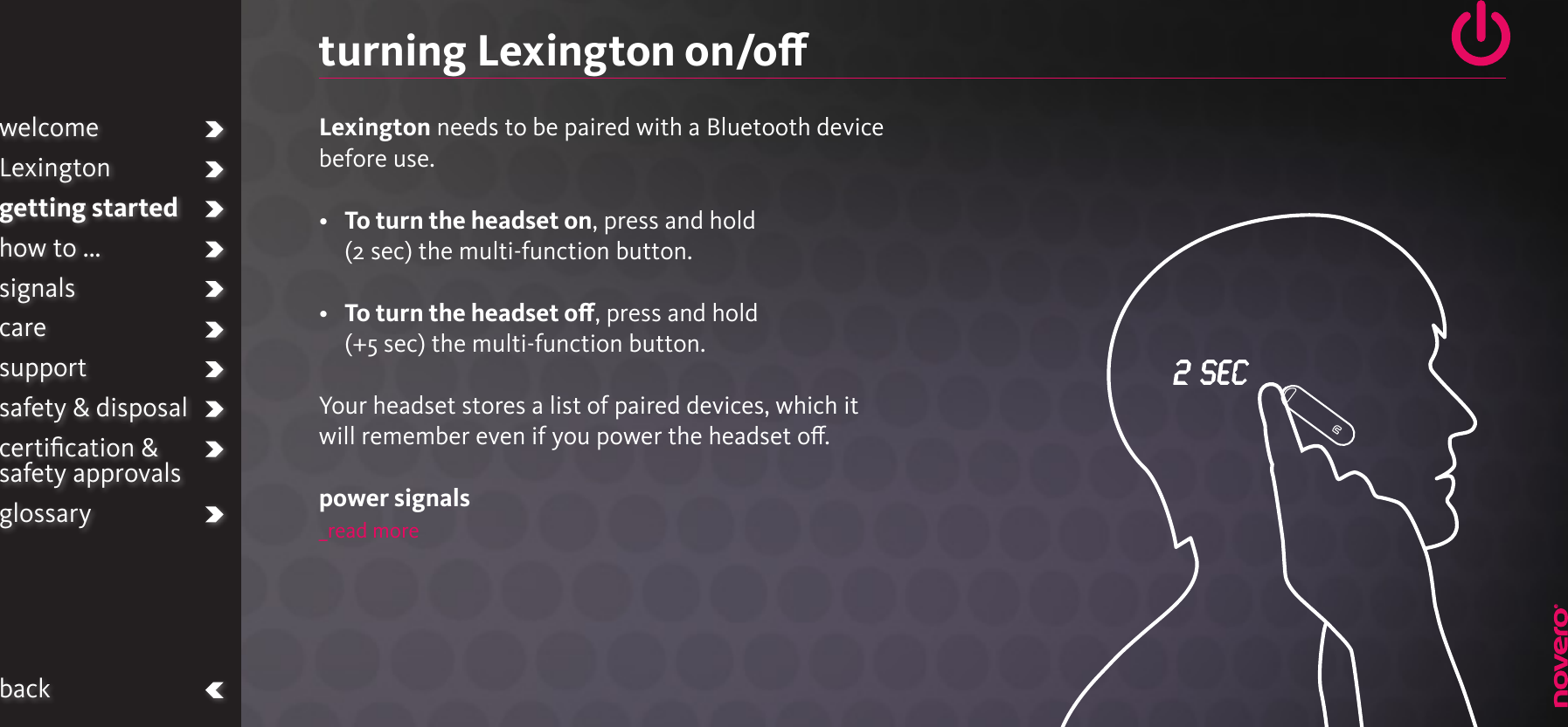 turning Lexington on/oLexington needs to be paired with a Bluetooth device before use.•   To turn the headset on, press and hold (2 sec) the multi-function button.•   To turn the headset o, press and hold (+5 sec) the multi-function button.Your headset stores a list of paired devices, which it will remember even if you power the headset o.power signals_read morewelcomeLexingtongetting startedhow to ...signalscaresupportsafety &amp; disposalcertiﬁcation &amp;  safety approvalsglossaryback