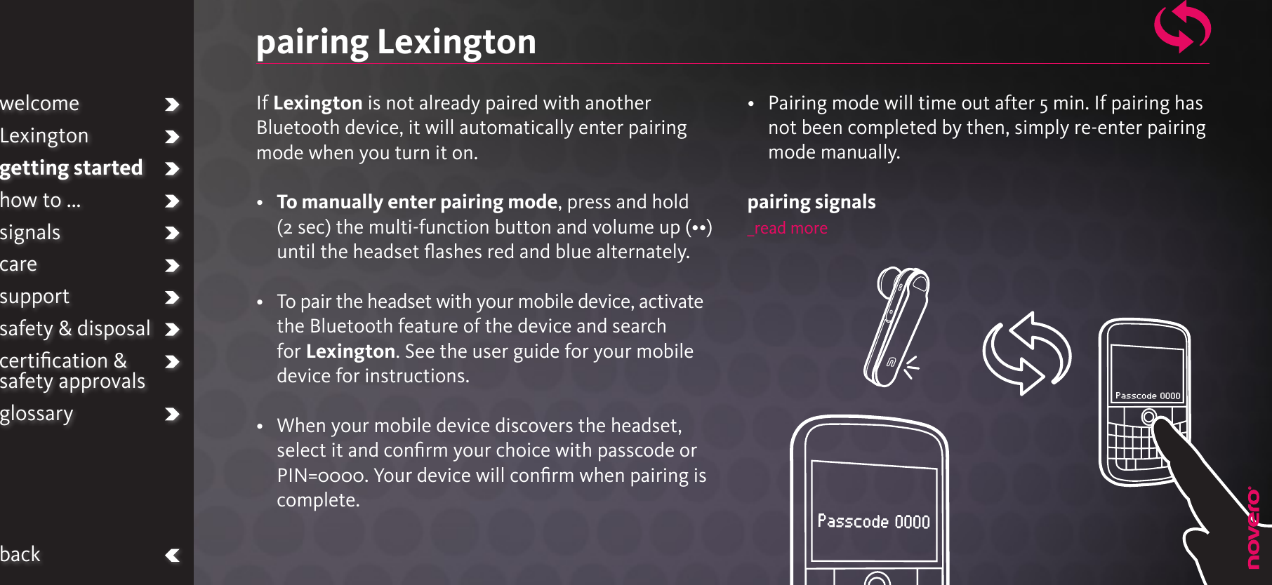 If Lexington is not already paired with another Bluetooth device, it will automatically enter pairing mode when you turn it on.•   To manually enter pairing mode, press and hold (2 sec) the multi-function button and volume up (••) until the headset ﬂashes red and blue alternately. •   To pair the headset with your mobile device, activate the Bluetooth feature of the device and search for Lexington. See the user guide for your mobile device for instructions. •   When your mobile device discovers the headset, select it and conﬁrm your choice with passcode or PIN=0000. Your device will conﬁrm when pairing is complete.•   Pairing mode will time out after 5 min. If pairing has not been completed by then, simply re-enter pairing mode manually.pairing signals_read morepairing LexingtonwelcomeLexingtongetting startedhow to ...signalscaresupportsafety &amp; disposalcertiﬁcation &amp;  safety approvalsglossaryback