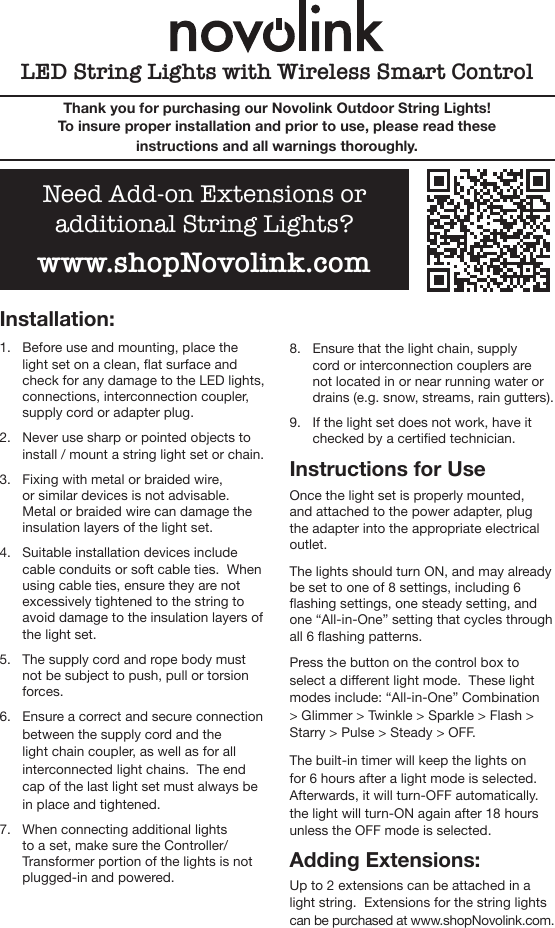 Installation:1.  Before use and mounting, place the light set on a clean, at surface and check for any damage to the LED lights, connections, interconnection coupler, supply cord or adapter plug.2.  Never use sharp or pointed objects to install / mount a string light set or chain.3.  Fixing with metal or braided wire, or similar devices is not advisable.  Metal or braided wire can damage the insulation layers of the light set.4.  Suitable installation devices include cable conduits or soft cable ties.  When using cable ties, ensure they are not excessively tightened to the string to avoid damage to the insulation layers of the light set.5.  The supply cord and rope body must not be subject to push, pull or torsion forces.6.  Ensure a correct and secure connection between the supply cord and the light chain coupler, as well as for all interconnected light chains.  The end cap of the last light set must always be in place and tightened.  7.  When connecting additional lights to a set, make sure the Controller/Transformer portion of the lights is not plugged-in and powered.8.  Ensure that the light chain, supply cord or interconnection couplers are not located in or near running water or drains (e.g. snow, streams, rain gutters).9.  If the light set does not work, have it checked by a certied technician.Instructions for UseOnce the light set is properly mounted, and attached to the power adapter, plug the adapter into the appropriate electrical outlet.  The lights should turn ON, and may already be set to one of 8 settings, including 6 ashing settings, one steady setting, and one “All-in-One” setting that cycles through all 6 ashing patterns. Press the button on the control box to select a dierent light mode.  These light modes include: “All-in-One” Combination &gt; Glimmer &gt; Twinkle &gt; Sparkle &gt; Flash &gt; Starry &gt; Pulse &gt; Steady &gt; OFF.The built-in timer will keep the lights on for 6 hours after a light mode is selected.  Afterwards, it will turn-OFF automatically.  the light will turn-ON again after 18 hours unless the OFF mode is selected. Adding Extensions:Up to 2 extensions can be attached in a light string.  Extensions for the string lights can be purchased at www.shopNovolink.com. LED String Lights with Wireless Smart ControlThank you for purchasing our Novolink Outdoor String Lights!  To insure proper installation and prior to use, please read these instructions and all warnings thoroughly.  Need Add-on Extensions or additional String Lights?www.shopNovolink.com