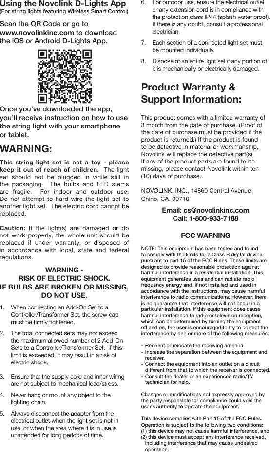 Using the Novolink D-Lights App(For string lights featuring Wireless Smart Control)Scan the QR Code or go to www.novolinkinc.com to download the iOS or Android D-Lights App.Once you’ve downloaded the app, you’ll receive instruction on how to use the string light with your smartphone or tablet.WARNING:This string light set is not a toy - please keep it out of reach of children.  The light set should not be plugged in while still in the packaging.  The bulbs and LED stems are fragile.  For indoor and outdoor use.  Do not attempt to hard-wire the light set to another light set.  The electric cord cannot be replaced.    Caution: If the light(s) are damaged or do not work properly, the whole unit should be replaced if under warranty, or disposed of in accordance with local, state and federal regulations.    WARNING - RISK OF ELECTRIC SHOCK. IF BULBS ARE BROKEN OR MISSING, DO NOT USE.1.  When connecting an Add-On Set to a Controller/Transformer Set, the screw cap must be rmly tightened.2.  The total connected sets may not exceed the maximum allowed number of 2 Add-On Sets to a Controller/Transformer Set.  If this limit is exceeded, it may result in a risk of electric shock.3.  Ensure that the supply cord and inner wiring are not subject to mechanical load/stress.4.  Never hang or mount any object to the lighting chain.5.  Always disconnect the adapter from the electrical outlet when the light set is not in use, or when the area where it is in use is unattended for long periods of time.6.  For outdoor use, ensure the electrical outlet or any extension cord is in compliance with the protection class IP44 (splash water proof).  If there is any doubt, consult a professional electrician.7.  Each section of a connected light set must be mounted individually.8.  Dispose of an entire light set if any portion of it is mechanically or electrically damaged.Product Warranty &amp;Support Information:This product comes with a limited warranty of 3 month from the date of purchase. (Proof of the date of purchase must be provided if the product is returned.) If the product is found to be defective in material or workmanship, Novolink will replace the defective part(s). If any of the product parts are found to be missing, please contact Novolink within ten (10) days of purchase.  NOVOLINK, INC., 14860 Central AvenueChino, CA. 90710Email: cs@novolinkinc.comCall: 1-800-933-7188FCC WARNINGNOTE: This equipment has been tested and found to comply with the limits for a Class B digital device, pursuant to part 15 of the FCC Rules. These limits are designed to provide reasonable protection against harmful interference in a residential installation. This equipment generates uses and can radiate radio frequency energy and, if not installed and used in accordance with the instructions, may cause harmful interference to radio communications. However, there is no guarantee that interference will not occur in a particular installation. If this equipment does cause harmful interference to radio or television reception, which can be determined by turning the equipment o and on, the user is encouraged to try to correct the interference by one or more of the following measures:-  Reorient or relocate the receiving antenna.-  Increase the separation between the equipment and receiver.-  Connect the equipment into an outlet on a circuit dierent from that to which the receiver is connected.-  Consult the dealer or an experienced radio/TV technician for help.Changes or modications not expressly approved by the party responsible for compliance could void the user’s authority to operate the equipment. This device complies with Part 15 of the FCC Rules. Operation is subject to the following two conditions:(1) this device may not cause harmful interference, and(2) this device must accept any interference received, including interference that may cause undesired operation.