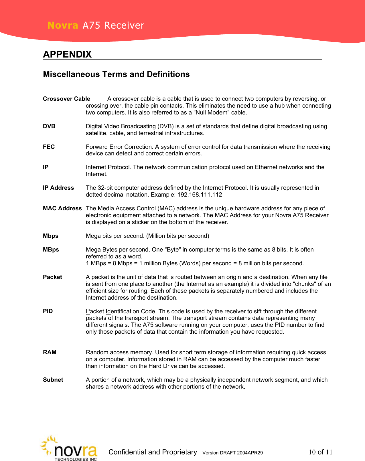                     Confidential and Proprietary   Version DRAFT 2004APR29         10 of 11 Novra A75 Receiver APPENDIX             Miscellaneous Terms and Definitions       Crossover Cable  A crossover cable is a cable that is used to connect two computers by reversing, or crossing over, the cable pin contacts. This eliminates the need to use a hub when connecting two computers. It is also referred to as a "Null Modem" cable.  DVB  Digital Video Broadcasting (DVB) is a set of standards that define digital broadcasting using satellite, cable, and terrestrial infrastructures.  FEC  Forward Error Correction. A system of error control for data transmission where the receiving device can detect and correct certain errors.    IP  Internet Protocol. The network communication protocol used on Ethernet networks and the Internet.    IP Address  The 32-bit computer address defined by the Internet Protocol. It is usually represented in dotted decimal notation. Example: 192.168.111.112  MAC Address  The Media Access Control (MAC) address is the unique hardware address for any piece of electronic equipment attached to a network. The MAC Address for your Novra A75 Receiver is displayed on a sticker on the bottom of the receiver.  Mbps    Mega bits per second. (Million bits per second)  MBps  Mega Bytes per second. One "Byte" in computer terms is the same as 8 bits. It is often referred to as a word.  1 MBps = 8 Mbps = 1 million Bytes (Words) per second = 8 million bits per second.  Packet  A packet is the unit of data that is routed between an origin and a destination. When any file is sent from one place to another (the Internet as an example) it is divided into "chunks" of an efficient size for routing. Each of these packets is separately numbered and includes the Internet address of the destination.  PID Packet Identification Code. This code is used by the receiver to sift through the different packets of the transport stream. The transport stream contains data representing many different signals. The A75 software running on your computer, uses the PID number to find only those packets of data that contain the information you have requested.    RAM  Random access memory. Used for short term storage of information requiring quick access on a computer. Information stored in RAM can be accessed by the computer much faster than information on the Hard Drive can be accessed.  Subnet  A portion of a network, which may be a physically independent network segment, and which shares a network address with other portions of the network.  
