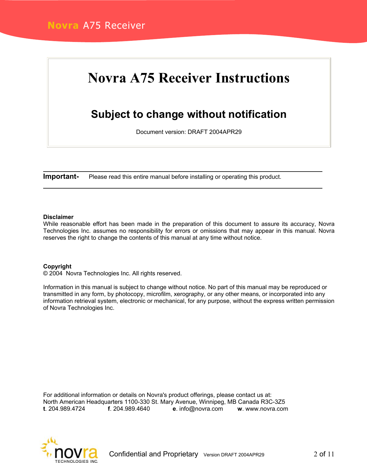                     Confidential and Proprietary   Version DRAFT 2004APR29         2 of 11 Novra A75 Receiver  Novra A75 Receiver Instructions   Subject to change without notification  Document version: DRAFT 2004APR29          ________________________________ Important-     Please read this entire manual before installing or operating this product.        ________________________________    Disclaimer While reasonable effort has been made in the preparation of this document to assure its accuracy, Novra Technologies Inc. assumes no responsibility for errors or omissions that may appear in this manual. Novra reserves the right to change the contents of this manual at any time without notice.    Copyright &copy; 2004  Novra Technologies Inc. All rights reserved.  Information in this manual is subject to change without notice. No part of this manual may be reproduced or transmitted in any form, by photocopy, microfilm, xerography, or any other means, or incorporated into any information retrieval system, electronic or mechanical, for any purpose, without the express written permission of Novra Technologies Inc.        For additional information or details on Novra's product offerings, please contact us at: North American Headquarters 1100-330 St. Mary Avenue, Winnipeg, MB Canada R3C-3Z5 t. 204.989.4724   f. 204.989.4640   e. info@novra.com  w. www.novra.com 
