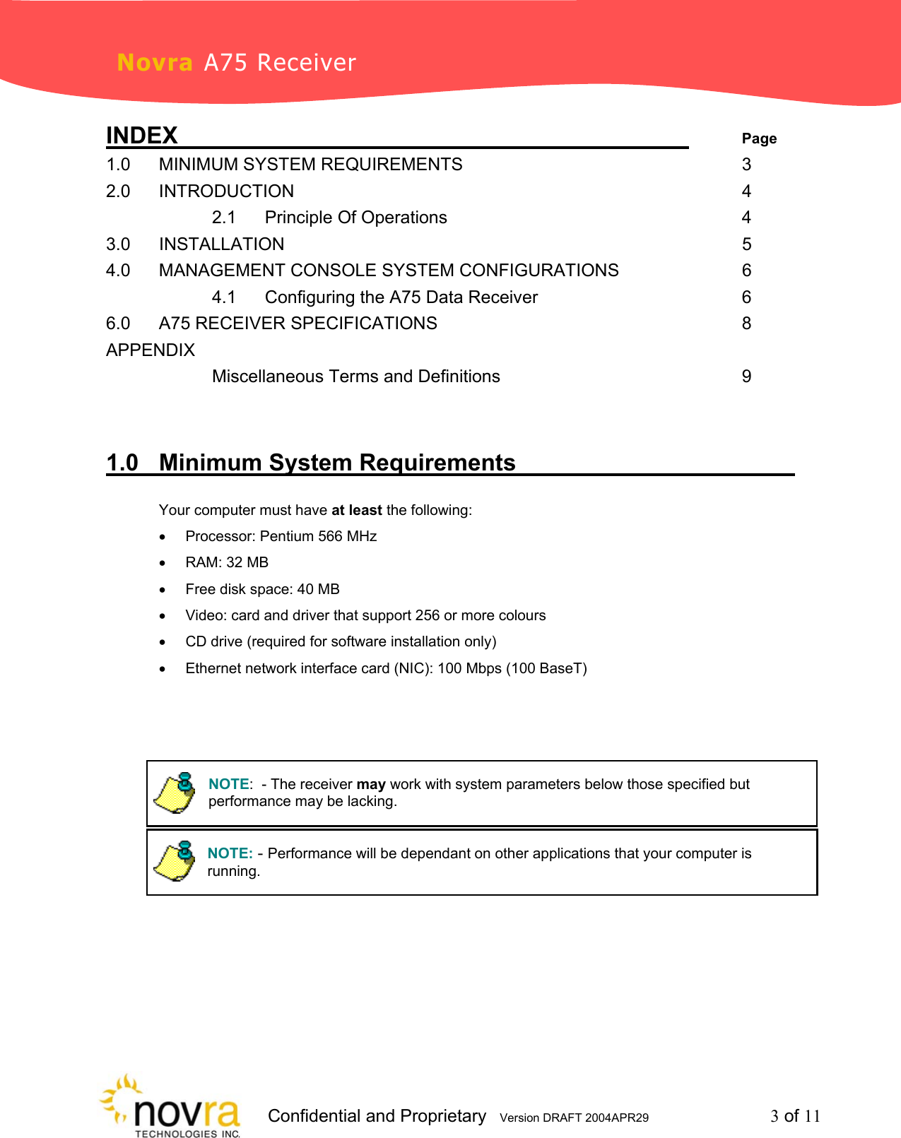                     Confidential and Proprietary   Version DRAFT 2004APR29         3 of 11 Novra A75 Receiver INDEX           Page 1.0 MINIMUM SYSTEM REQUIREMENTS      3 2.0 INTRODUCTION         4   2.1 Principle Of Operations      4 3.0  INSTALLATION          5 4.0   MANAGEMENT CONSOLE SYSTEM CONFIGURATIONS       6   4.1 Configuring the A75 Data Receiver    6 6.0 A75 RECEIVER SPECIFICATIONS      8 APPENDIX             Miscellaneous Terms and Definitions     9    1.0 Minimum System Requirements        Your computer must have at least the following: &bull;  Processor: Pentium 566 MHz &bull;  RAM: 32 MB &bull;  Free disk space: 40 MB  &bull;  Video: card and driver that support 256 or more colours &bull;  CD drive (required for software installation only) &bull;  Ethernet network interface card (NIC): 100 Mbps (100 BaseT)      NOTE:  - The receiver may work with system parameters below those specified but performance may be lacking.NOTE: - Performance will be dependant on other applications that your computer is running.  
