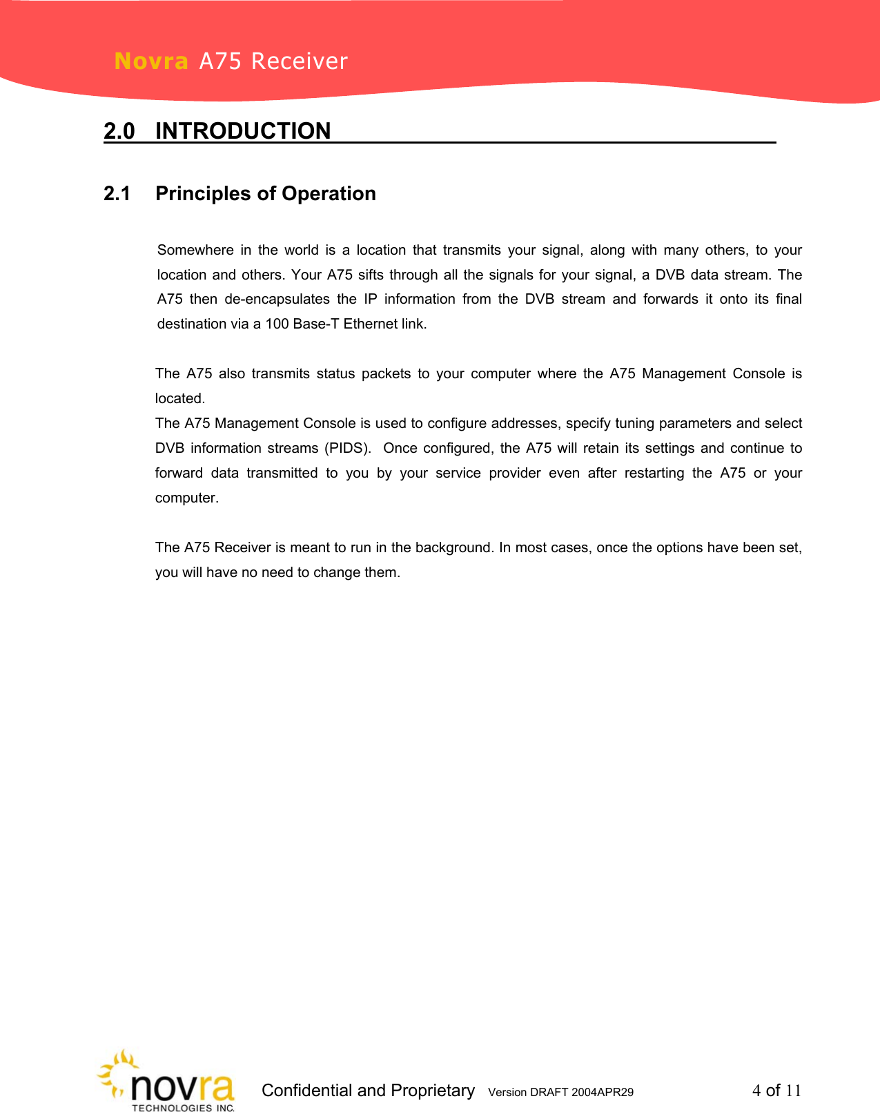                     Confidential and Proprietary   Version DRAFT 2004APR29         4 of 11 Novra A75 Receiver 2.0 INTRODUCTION           2.1 Principles of Operation          Somewhere in the world is a location that transmits your signal, along with many others, to your location and others. Your A75 sifts through all the signals for your signal, a DVB data stream. The A75 then de-encapsulates the IP information from the DVB stream and forwards it onto its final destination via a 100 Base-T Ethernet link.   The A75 also transmits status packets to your computer where the A75 Management Console is located. The A75 Management Console is used to configure addresses, specify tuning parameters and select DVB information streams (PIDS).  Once configured, the A75 will retain its settings and continue to forward data transmitted to you by your service provider even after restarting the A75 or your computer.  The A75 Receiver is meant to run in the background. In most cases, once the options have been set, you will have no need to change them.                 