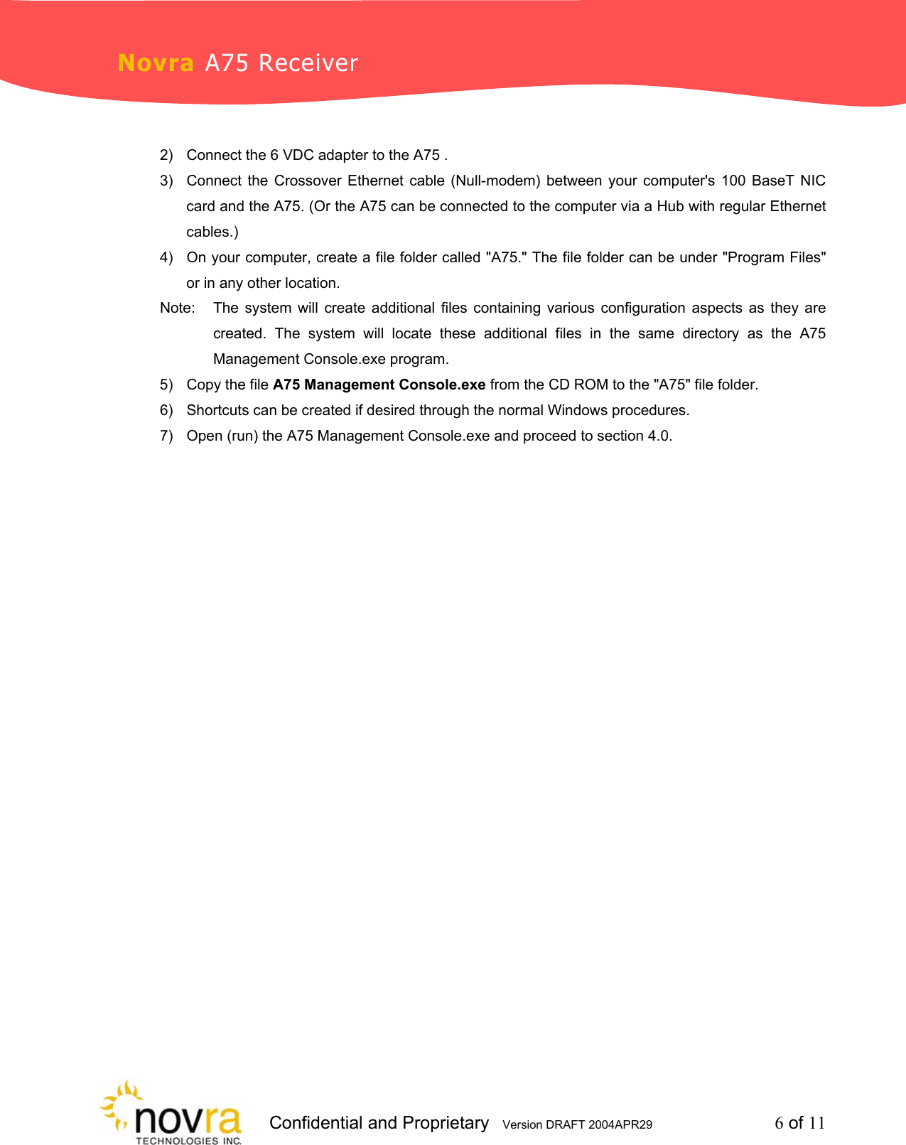                    Confidential and Proprietary   Version DRAFT 2004APR29         6 of 11 Novra A75 Receiver  2)  Connect the 6 VDC adapter to the A75 . 3)  Connect the Crossover Ethernet cable (Null-modem) between your computer's 100 BaseT NIC card and the A75. (Or the A75 can be connected to the computer via a Hub with regular Ethernet cables.) 4)  On your computer, create a file folder called "A75." The file folder can be under "Program Files" or in any other location.  Note:   The system will create additional files containing various configuration aspects as they are   created. The system will locate these additional files in the same directory as the A75   Management Console.exe program. 5)  Copy the file A75 Management Console.exe from the CD ROM to the "A75" file folder. 6)  Shortcuts can be created if desired through the normal Windows procedures.  7)  Open (run) the A75 Management Console.exe and proceed to section 4.0.  