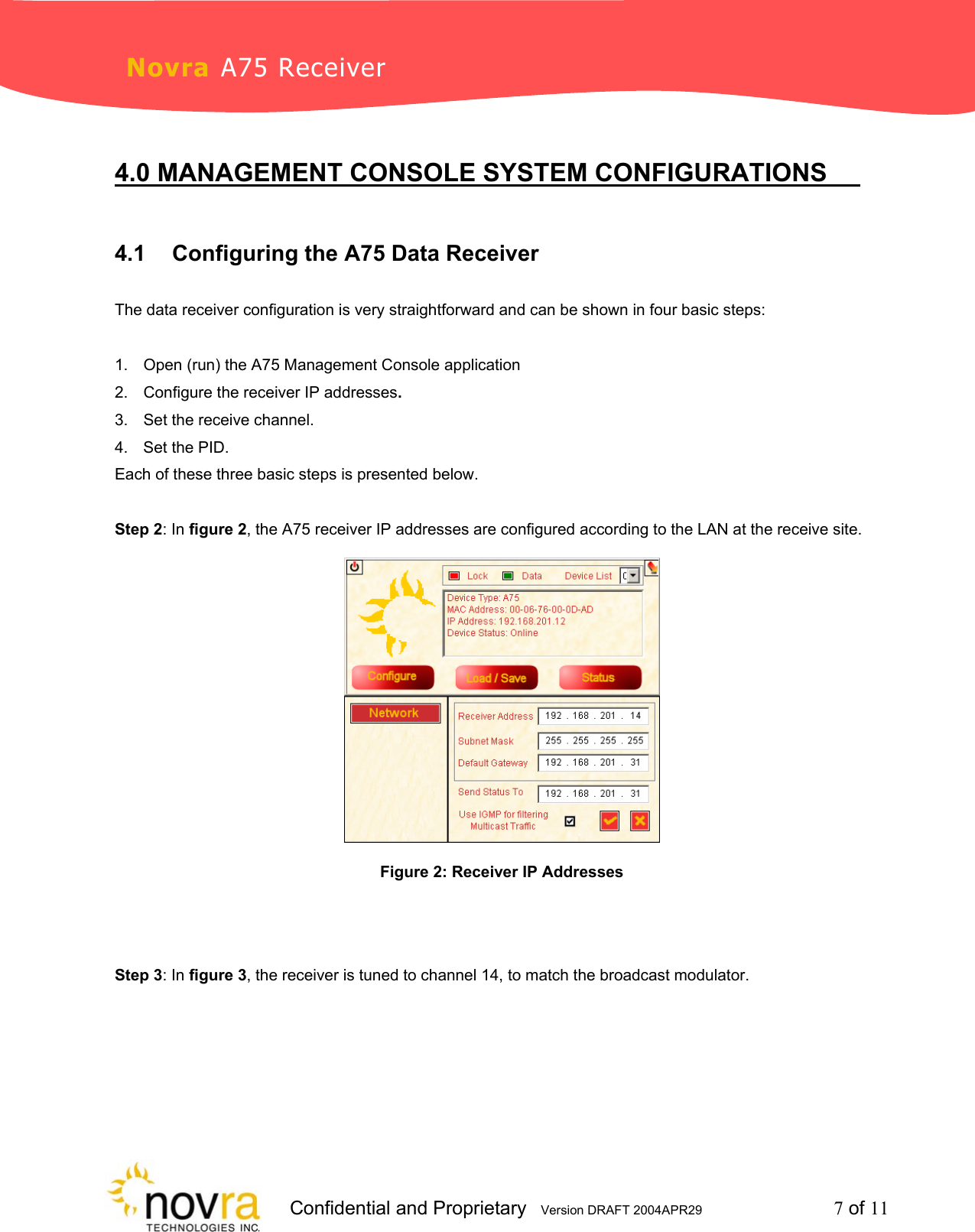                     Confidential and Proprietary   Version DRAFT 2004APR29         7 of 11 Novra A75 Receiver  4.0 MANAGEMENT CONSOLE SYSTEM CONFIGURATIONS    4.1  Configuring the A75 Data Receiver  The data receiver configuration is very straightforward and can be shown in four basic steps:   1.  Open (run) the A75 Management Console application 2.  Configure the receiver IP addresses. 3.  Set the receive channel. 4.  Set the PID. Each of these three basic steps is presented below.  Step 2: In figure 2, the A75 receiver IP addresses are configured according to the LAN at the receive site.  Figure 2: Receiver IP Addresses   Step 3: In figure 3, the receiver is tuned to channel 14, to match the broadcast modulator.  