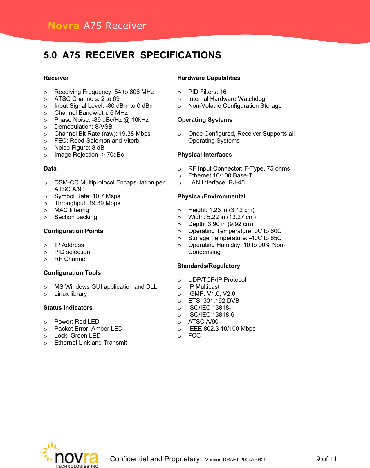                     Confidential and Proprietary   Version DRAFT 2004APR29         9 of 11 Novra A75 Receiver 5.0  A75  RECEIVER  SPECIFICATIONS            Receiver  o  Receiving Frequency: 54 to 806 MHz o  ATSC Channels: 2 to 69 o  Input Signal Level: -80 dBm to 0 dBm o  Channel Bandwidth: 6 MHz o  Phase Noise: -89 dBc/Hz @ 10kHz o Demodulation: 8-VSB o  Channel Bit Rate (raw): 19.38 Mbps o  FEC: Reed-Solomon and Viterbi o  Noise Figure: 8 dB o  Image Rejection: > 70dBc  Data  o  DSM-CC Multiprotocol Encapsulation per ATSC A/90 o  Symbol Rate: 10.7 Msps o  Throughput: 19.39 Mbps o MAC filtering o Section packing  Configuration Points  o IP Address o PID selection o RF Channel  Configuration Tools  o  MS Windows GUI application and DLL o Linux library  Status Indicators  o  Power: Red LED o  Packet Error: Amber LED o Lock: Green LED o  Ethernet Link and Transmit  Hardware Capabilities  o  PID Filters: 16 o  Internal Hardware Watchdog o Non-Volatile Configuration Storage  Operating Systems  o  Once Configured, Receiver Supports all Operating Systems  Physical Interfaces  o  RF Input Connector: F-Type, 75 ohms o  Ethernet 10/100 Base-T  o  LAN Interface: RJ-45  Physical/Environmental  o  Height: 1.23 in (3.12 cm) o  Width: 5.22 in (13.27 cm) o  Depth: 3.90 in (9.92 cm) o  Operating Temperature: 0C to 60C o  Storage Temperature: -40C to 85C o  Operating Humidity: 10 to 90% Non-Condensing  Standards/Regulatory  o UDP/TCP/IP Protocol o IP Multicast o IGMP: V1.0, V2.0 o  ETSI 301.192 DVB o ISO/IEC 13818-1 o ISO/IEC 13818-6 o ATSC A/90 o  IEEE 802.3 10/100 Mbps o FCC   