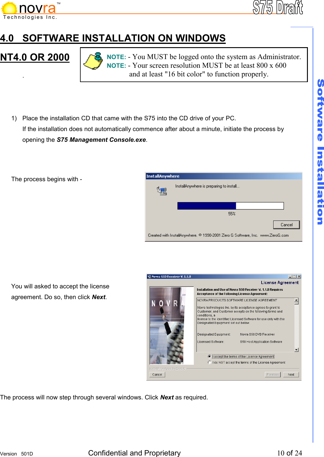     Version   501D  Confidential and Proprietary          10 of 24  Technologies Inc.novraTM4.0  SOFTWARE INSTALLATION ON WINDOWS NT4.0 OR 2000  .      1)  Place the installation CD that came with the S75 into the CD drive of your PC.   If the installation does not automatically commence after about a minute, initiate the process by opening the S75 Management Console.exe.     The process begins with -          You will asked to accept the license agreement. Do so, then click Next.          The process will now step through several windows. Click Next as required.    NOTE: - You MUST be logged onto the system as Administrator. NOTE: - Your screen resolution MUST be at least 800 x 600   and at least "16 bit color" to function properly. 