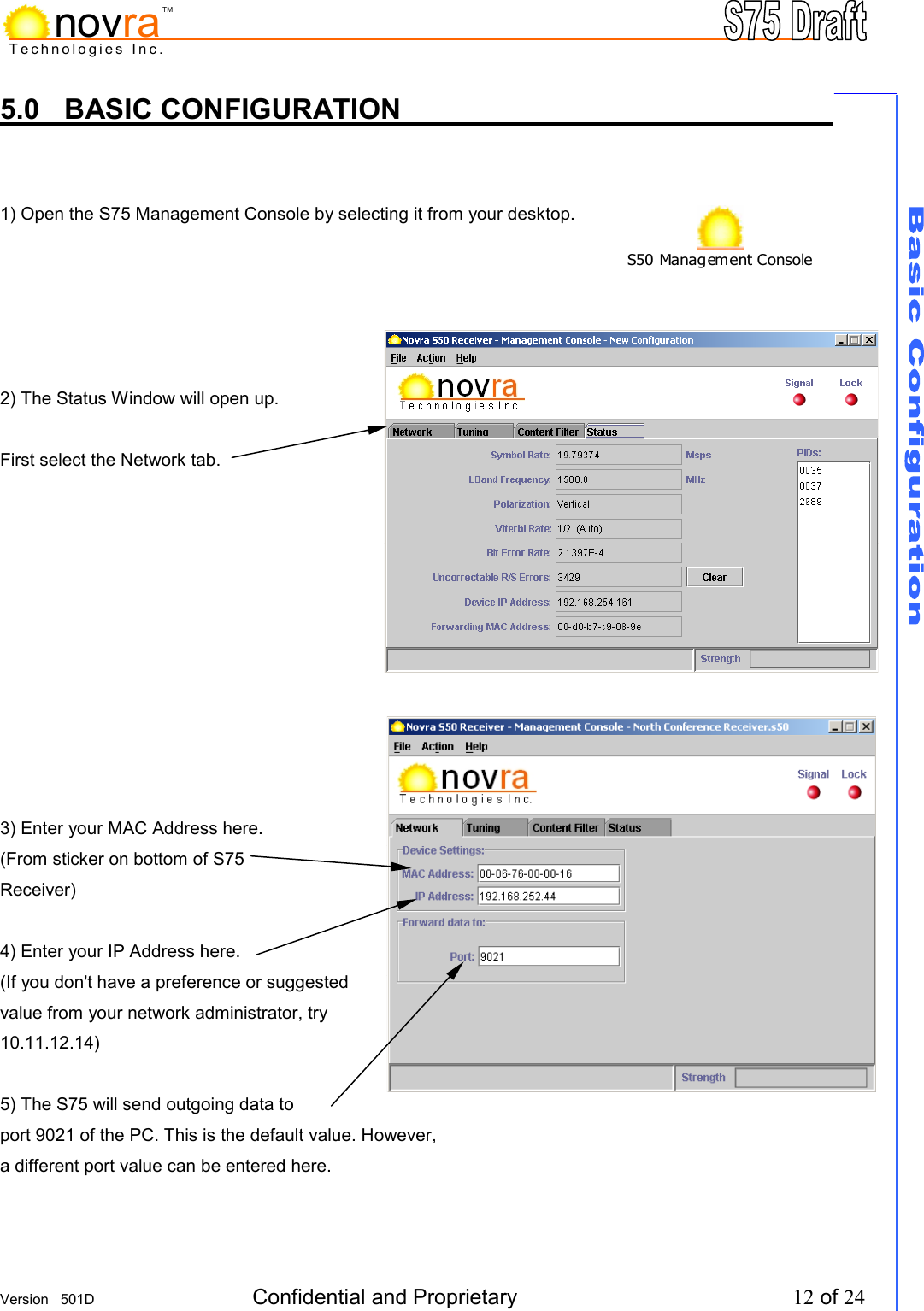     Version   501D  Confidential and Proprietary          12 of 24  Technologies Inc.novraTM5.0 BASIC CONFIGURATION          1) Open the S75 Management Console by selecting it from your desktop.      2) The Status Window will open up.  First select the Network tab.            3) Enter your MAC Address here. (From sticker on bottom of S75 Receiver)  4) Enter your IP Address here. (If you don't have a preference or suggested value from your network administrator, try 10.11.12.14)  5) The S75 will send outgoing data to port 9021 of the PC. This is the default value. However, a different port value can be entered here.  S50 Management Console