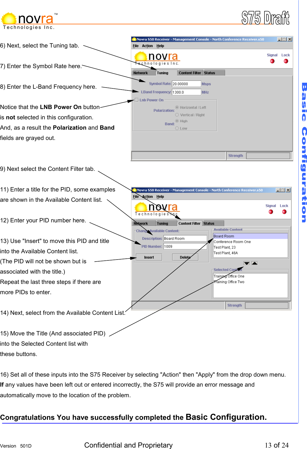     Version   501D  Confidential and Proprietary          13 of 24  Technologies Inc.novraTM6) Next, select the Tuning tab.  7) Enter the Symbol Rate here.  8) Enter the L-Band Frequency here.  Notice that the LNB Power On button is not selected in this configuration. And, as a result the Polarization and Band fields are grayed out.   9) Next select the Content Filter tab.  11) Enter a title for the PID, some examples are shown in the Available Content list.  12) Enter your PID number here.  13) Use "Insert" to move this PID and title  into the Available Content list. (The PID will not be shown but is associated with the title.) Repeat the last three steps if there are more PIDs to enter.  14) Next, select from the Available Content List.  15) Move the Title (And associated PID) into the Selected Content list with these buttons.  16) Set all of these inputs into the S75 Receiver by selecting "Action" then "Apply" from the drop down menu. If any values have been left out or entered incorrectly, the S75 will provide an error message and automatically move to the location of the problem.  Congratulations You have successfully completed the Basic Configuration. 
