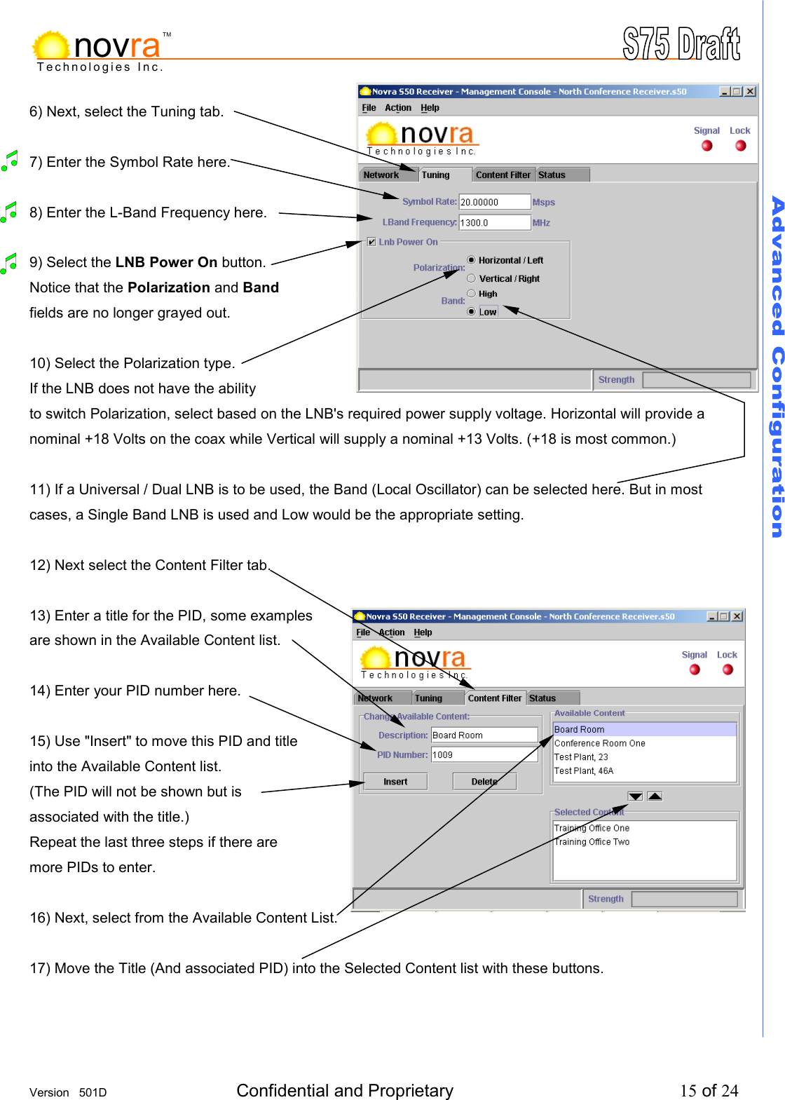     Version   501D  Confidential and Proprietary          15 of 24  Technologies Inc.novraTM6) Next, select the Tuning tab.  7) Enter the Symbol Rate here.  8) Enter the L-Band Frequency here.   9) Select the LNB Power On button. Notice that the Polarization and Band fields are no longer grayed out.  10) Select the Polarization type. If the LNB does not have the ability  to switch Polarization, select based on the LNB's required power supply voltage. Horizontal will provide a nominal +18 Volts on the coax while Vertical will supply a nominal +13 Volts. (+18 is most common.)  11) If a Universal / Dual LNB is to be used, the Band (Local Oscillator) can be selected here. But in most cases, a Single Band LNB is used and Low would be the appropriate setting.   12) Next select the Content Filter tab.  13) Enter a title for the PID, some examples are shown in the Available Content list.  14) Enter your PID number here.  15) Use "Insert" to move this PID and title  into the Available Content list. (The PID will not be shown but is associated with the title.) Repeat the last three steps if there are more PIDs to enter.  16) Next, select from the Available Content List.  17) Move the Title (And associated PID) into the Selected Content list with these buttons.    
