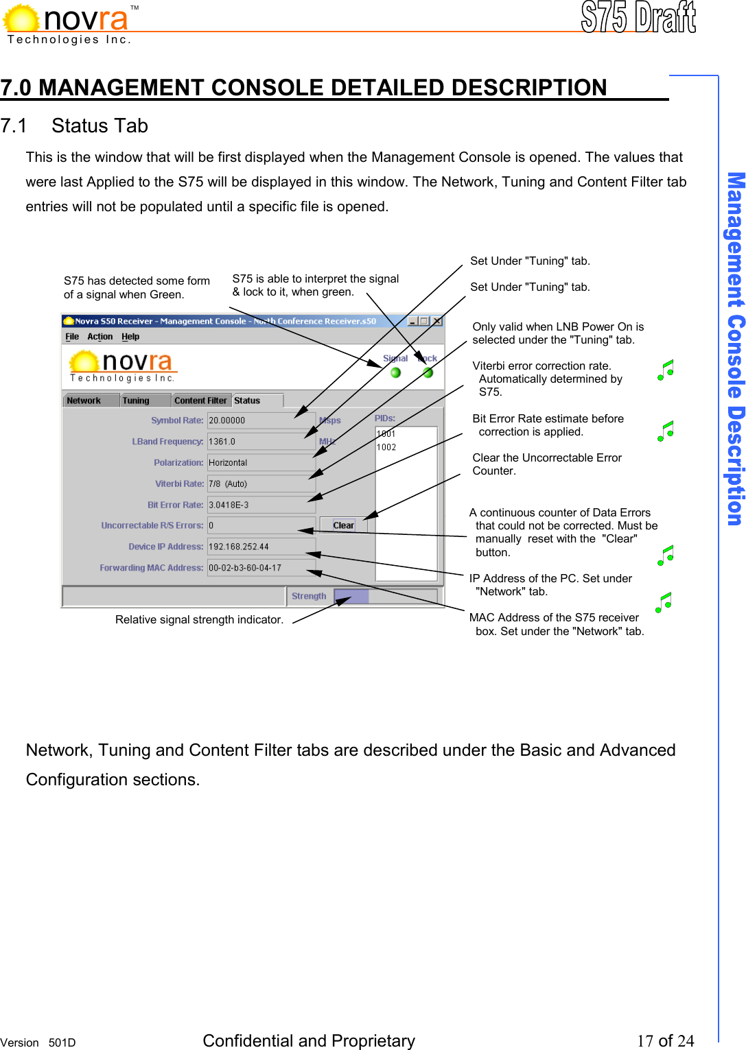    Version   501D  Confidential and Proprietary          17 of 24  Technologies Inc.novraTM7.0 MANAGEMENT CONSOLE DETAILED DESCRIPTION     7.1 Status Tab            This is the window that will be first displayed when the Management Console is opened. The values that were last Applied to the S75 will be displayed in this window. The Network, Tuning and Content Filter tab entries will not be populated until a specific file is opened.                      Network, Tuning and Content Filter tabs are described under the Basic and Advanced Configuration sections.        S75 has detected some form of a signal when Green. S75 is able to interpret the signal &amp; lock to it, when green. Set Under "Tuning" tab.  Set Under "Tuning" tab.     Only valid when LNB Power On is selected under the "Tuning" tab.   Viterbi error correction rate.    Automatically determined by    S75.  Bit Error Rate estimate before   correction is applied.  Clear the Uncorrectable Error Counter. Relative signal strength indicator. A continuous counter of Data Errors    that could not be corrected. Must be    manually  reset with the  "Clear"    button.  IP Address of the PC. Set under    "Network" tab.  MAC Address of the S75 receiver    box. Set under the "Network" tab.     