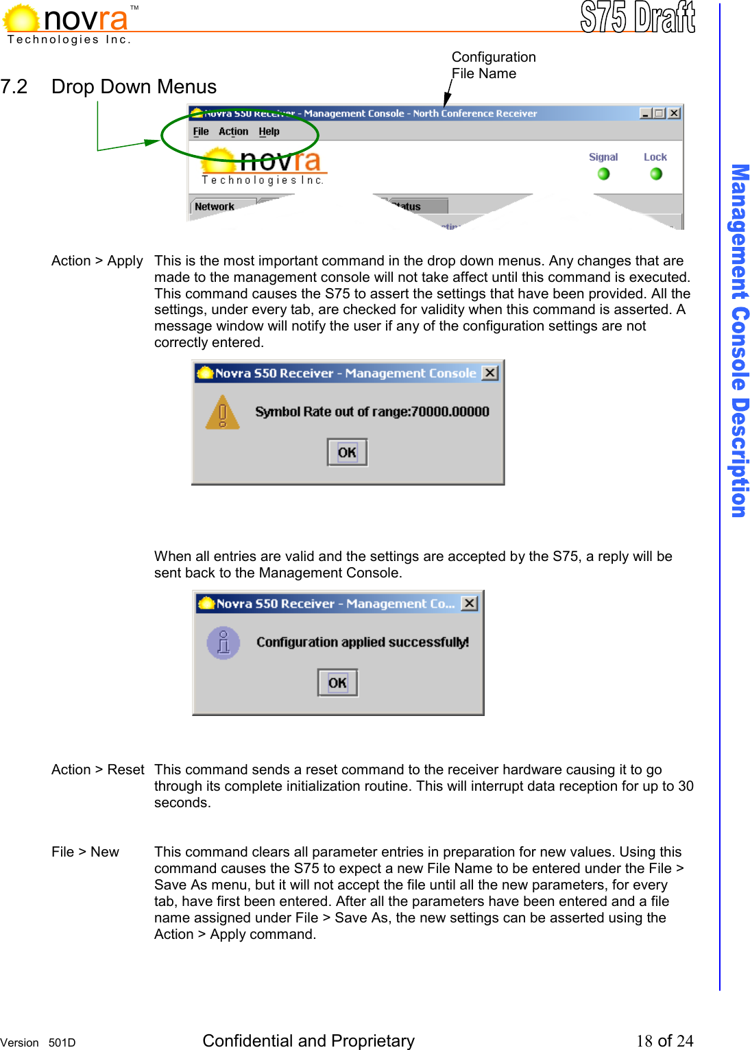     Version   501D  Confidential and Proprietary          18 of 24  Technologies Inc.novraTM7.2  Drop Down Menus           Action > Apply  This is the most important command in the drop down menus. Any changes that are made to the management console will not take affect until this command is executed. This command causes the S75 to assert the settings that have been provided. All the settings, under every tab, are checked for validity when this command is asserted. A message window will notify the user if any of the configuration settings are not correctly entered.              When all entries are valid and the settings are accepted by the S75, a reply will be sent back to the Management Console.            Action > Reset  This command sends a reset command to the receiver hardware causing it to go through its complete initialization routine. This will interrupt data reception for up to 30 seconds.   File > New  This command clears all parameter entries in preparation for new values. Using this command causes the S75 to expect a new File Name to be entered under the File > Save As menu, but it will not accept the file until all the new parameters, for every tab, have first been entered. After all the parameters have been entered and a file name assigned under File > Save As, the new settings can be asserted using the Action > Apply command.    Configuration File Name 