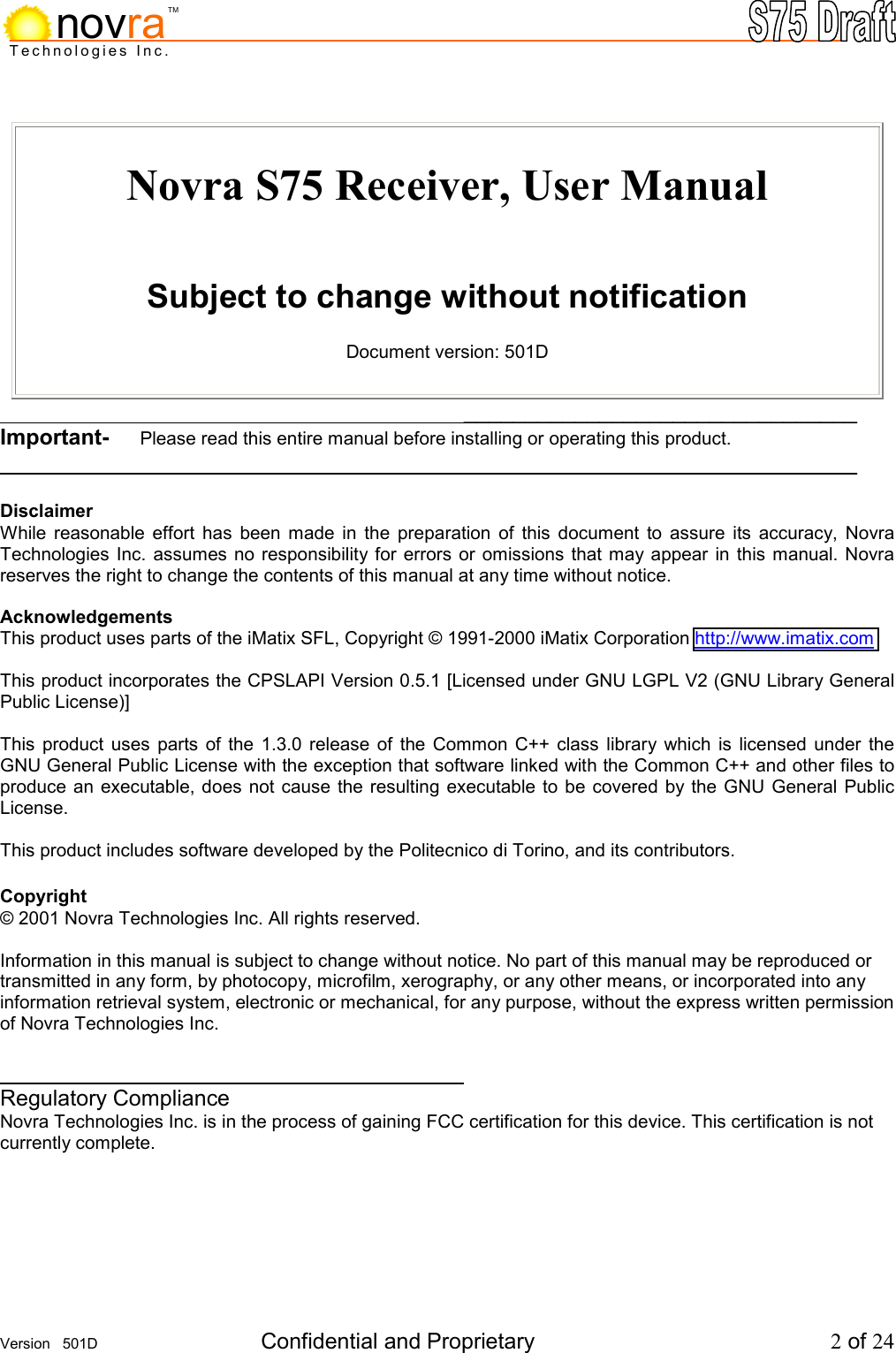    Version   501D  Confidential and Proprietary          2 of 24  Technologies Inc.novraTM Novra S75 Receiver, User Manual   Subject to change without notification  Document version: 501D        ________________________________ Important-     Please read this entire manual before installing or operating this product.        ________________________________  Disclaimer While reasonable effort has been made in the preparation of this document to assure its accuracy, Novra Technologies Inc. assumes no responsibility for errors or omissions that may appear in this manual. Novra reserves the right to change the contents of this manual at any time without notice.  Acknowledgements This product uses parts of the iMatix SFL, Copyright &copy; 1991-2000 iMatix Corporation http://www.imatix.com  This product incorporates the CPSLAPI Version 0.5.1 [Licensed under GNU LGPL V2 (GNU Library General Public License)]  This product uses parts of the 1.3.0 release of the Common C++ class library which is licensed under the GNU General Public License with the exception that software linked with the Common C++ and other files to produce an executable, does not cause the resulting executable to be covered by the GNU General Public License.  This product includes software developed by the Politecnico di Torino, and its contributors.  Copyright &copy; 2001 Novra Technologies Inc. All rights reserved.  Information in this manual is subject to change without notice. No part of this manual may be reproduced or transmitted in any form, by photocopy, microfilm, xerography, or any other means, or incorporated into any information retrieval system, electronic or mechanical, for any purpose, without the express written permission of Novra Technologies Inc.          Regulatory Compliance Novra Technologies Inc. is in the process of gaining FCC certification for this device. This certification is not currently complete. 