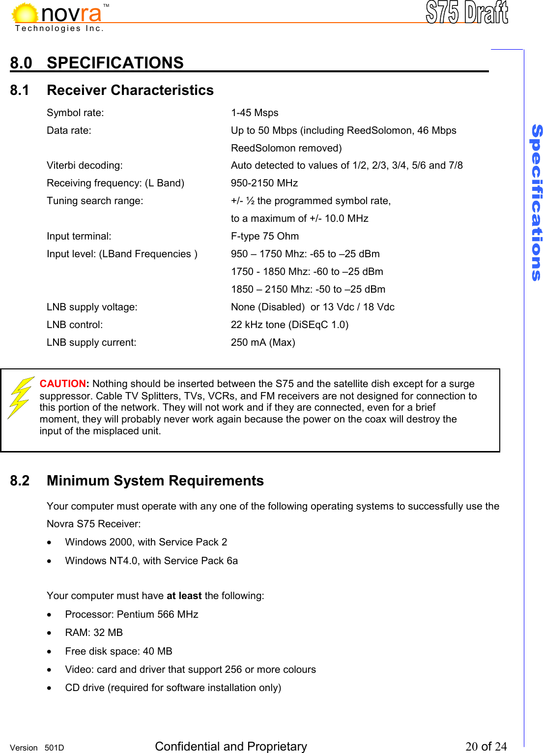     Version   501D  Confidential and Proprietary          20 of 24  Technologies Inc.novraTM8.0  SPECIFICATIONS          8.1 Receiver Characteristics        Symbol rate:     1-45 Msps Data rate:   Up to 50 Mbps (including ReedSolomon, 46 Mbps ReedSolomon removed) Viterbi decoding:       Auto detected to values of 1/2, 2/3, 3/4, 5/6 and 7/8  Receiving frequency: (L Band)    950-2150 MHz Tuning search range:      +/- &frac12; the programmed symbol rate,  to a maximum of +/- 10.0 MHz Input terminal:     F-type 75 Ohm Input level: (LBand Frequencies )  950 &ndash; 1750 Mhz: -65 to &ndash;25 dBm      1750 - 1850 Mhz: -60 to &ndash;25 dBm           1850 &ndash; 2150 Mhz: -50 to &ndash;25 dBm LNB supply voltage:       None (Disabled)  or 13 Vdc / 18 Vdc LNB control:         22 kHz tone (DiSEqC 1.0) LNB supply current:       250 mA (Max)       8.2 Minimum System Requirements       Your computer must operate with any one of the following operating systems to successfully use the Novra S75 Receiver: &bull;  Windows 2000, with Service Pack 2 &bull;  Windows NT4.0, with Service Pack 6a  Your computer must have at least the following: &bull;  Processor: Pentium 566 MHz &bull;  RAM: 32 MB &bull;  Free disk space: 40 MB  &bull;  Video: card and driver that support 256 or more colours &bull;  CD drive (required for software installation only) CAUTION: Nothing should be inserted between the S75 and the satellite dish except for a surge suppressor. Cable TV Splitters, TVs, VCRs, and FM receivers are not designed for connection to this portion of the network. They will not work and if they are connected, even for a brief moment, they will probably never work again because the power on the coax will destroy the input of the misplaced unit.   