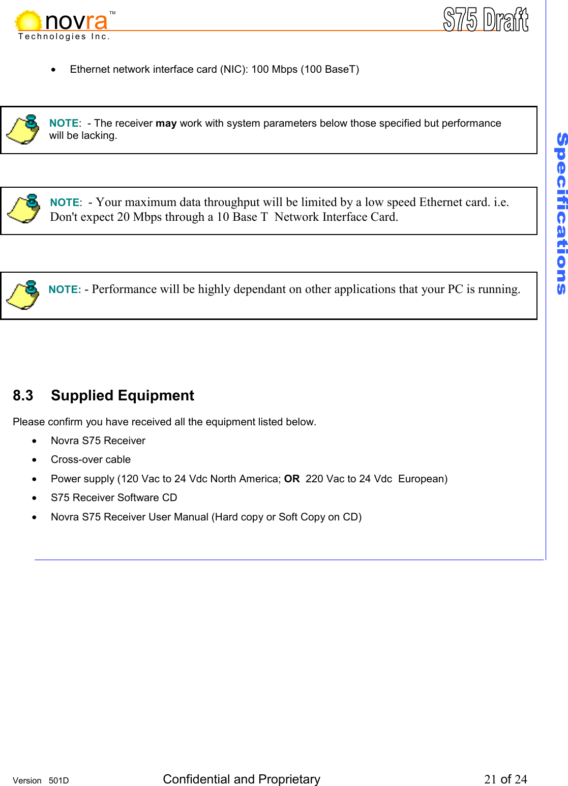     Version   501D  Confidential and Proprietary          21 of 24  Technologies Inc.novraTM&bull;  Ethernet network interface card (NIC): 100 Mbps (100 BaseT)                 8.3 Supplied Equipment          Please confirm you have received all the equipment listed below. &bull;  Novra S75 Receiver &bull;  Cross-over cable &bull;  Power supply (120 Vac to 24 Vdc North America; OR  220 Vac to 24 Vdc  European) &bull;  S75 Receiver Software CD &bull;  Novra S75 Receiver User Manual (Hard copy or Soft Copy on CD)     NOTE:  - Your maximum data throughput will be limited by a low speed Ethernet card. i.e. Don't expect 20 Mbps through a 10 Base T  Network Interface Card. NOTE:  - The receiver may work with system parameters below those specified but performance  will be lacking. NOTE: - Performance will be highly dependant on other applications that your PC is running. 