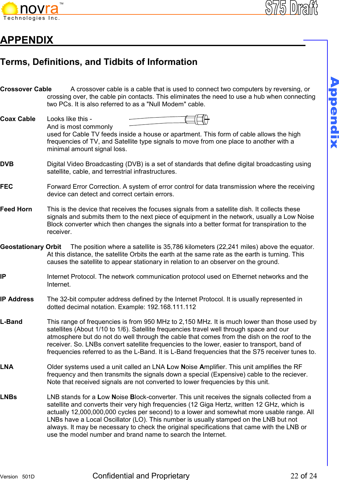     Version   501D  Confidential and Proprietary          22 of 24  Technologies Inc.novraTMAPPENDIX             Terms, Definitions, and Tidbits of Information            Crossover Cable  A crossover cable is a cable that is used to connect two computers by reversing, or crossing over, the cable pin contacts. This eliminates the need to use a hub when connecting two PCs. It is also referred to as a "Null Modem" cable.  Coax Cable  Looks like this -   And is most commonly used for Cable TV feeds inside a house or apartment. This form of cable allows the high frequencies of TV, and Satellite type signals to move from one place to another with a minimal amount signal loss.  DVB  Digital Video Broadcasting (DVB) is a set of standards that define digital broadcasting using satellite, cable, and terrestrial infrastructures.  FEC  Forward Error Correction. A system of error control for data transmission where the receiving device can detect and correct certain errors.    Feed Horn  This is the device that receives the focuses signals from a satellite dish. It collects these signals and submits them to the next piece of equipment in the network, usually a Low Noise Block converter which then changes the signals into a better format for transpiration to the receiver.  Geostationary Orbit    The position where a satellite is 35,786 kilometers (22,241 miles) above the equator. At this distance, the satellite Orbits the earth at the same rate as the earth is turning. This causes the satellite to appear stationary in relation to an observer on the ground.  IP  Internet Protocol. The network communication protocol used on Ethernet networks and the Internet.    IP Address  The 32-bit computer address defined by the Internet Protocol. It is usually represented in dotted decimal notation. Example: 192.168.111.112  L-Band  This range of frequencies is from 950 MHz to 2,150 MHz. It is much lower than those used by satellites (About 1/10 to 1/6). Satellite frequencies travel well through space and our atmosphere but do not do well through the cable that comes from the dish on the roof to the receiver. So. LNBs convert satellite frequencies to the lower, easier to transport, band of frequencies referred to as the L-Band. It is L-Band frequencies that the S75 receiver tunes to.  LNA  Older systems used a unit called an LNA Low Noise Amplifier. This unit amplifies the RF frequency and then transmits the signals down a special (Expensive) cable to the reciever. Note that received signals are not converted to lower frequencies by this unit.  LNBs   LNB stands for a Low Noise Block-converter. This unit receives the signals collected from a satellite and converts their very high frequencies (12 Giga Hertz, written 12 GHz, which is actually 12,000,000,000 cycles per second) to a lower and somewhat more usable range. All LNBs have a Local Oscillator (LO). This number is usually stamped on the LNB but not always. It may be necessary to check the original specifications that came with the LNB or use the model number and brand name to search the Internet.  