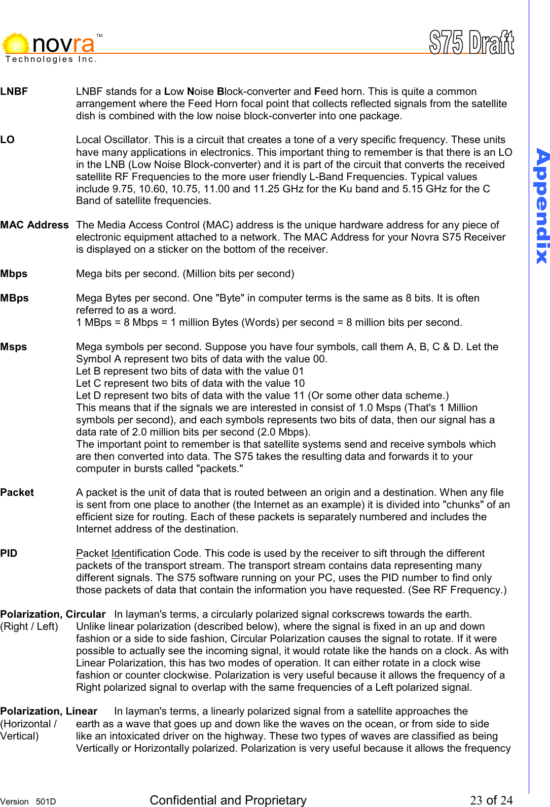     Version   501D  Confidential and Proprietary          23 of 24  Technologies Inc.novraTMLNBF  LNBF stands for a Low Noise Block-converter and Feed horn. This is quite a common arrangement where the Feed Horn focal point that collects reflected signals from the satellite dish is combined with the low noise block-converter into one package.  LO  Local Oscillator. This is a circuit that creates a tone of a very specific frequency. These units have many applications in electronics. This important thing to remember is that there is an LO in the LNB (Low Noise Block-converter) and it is part of the circuit that converts the received satellite RF Frequencies to the more user friendly L-Band Frequencies. Typical values include 9.75, 10.60, 10.75, 11.00 and 11.25 GHz for the Ku band and 5.15 GHz for the C Band of satellite frequencies.   MAC Address  The Media Access Control (MAC) address is the unique hardware address for any piece of electronic equipment attached to a network. The MAC Address for your Novra S75 Receiver is displayed on a sticker on the bottom of the receiver.  Mbps    Mega bits per second. (Million bits per second)  MBps  Mega Bytes per second. One "Byte" in computer terms is the same as 8 bits. It is often referred to as a word.  1 MBps = 8 Mbps = 1 million Bytes (Words) per second = 8 million bits per second.  Msps  Mega symbols per second. Suppose you have four symbols, call them A, B, C &amp; D. Let the Symbol A represent two bits of data with the value 00.  Let B represent two bits of data with the value 01 Let C represent two bits of data with the value 10 Let D represent two bits of data with the value 11 (Or some other data scheme.) This means that if the signals we are interested in consist of 1.0 Msps (That's 1 Million symbols per second), and each symbols represents two bits of data, then our signal has a data rate of 2.0 million bits per second (2.0 Mbps). The important point to remember is that satellite systems send and receive symbols which are then converted into data. The S75 takes the resulting data and forwards it to your computer in bursts called "packets."  Packet  A packet is the unit of data that is routed between an origin and a destination. When any file is sent from one place to another (the Internet as an example) it is divided into "chunks" of an efficient size for routing. Each of these packets is separately numbered and includes the Internet address of the destination.  PID Packet Identification Code. This code is used by the receiver to sift through the different packets of the transport stream. The transport stream contains data representing many different signals. The S75 software running on your PC, uses the PID number to find only those packets of data that contain the information you have requested. (See RF Frequency.)  Polarization, Circular  In layman's terms, a circularly polarized signal corkscrews towards the earth. (Right / Left)  Unlike linear polarization (described below), where the signal is fixed in an up and down fashion or a side to side fashion, Circular Polarization causes the signal to rotate. If it were possible to actually see the incoming signal, it would rotate like the hands on a clock. As with Linear Polarization, this has two modes of operation. It can either rotate in a clock wise fashion or counter clockwise. Polarization is very useful because it allows the frequency of a Right polarized signal to overlap with the same frequencies of a Left polarized signal.   Polarization, Linear  In layman's terms, a linearly polarized signal from a satellite approaches the (Horizontal /  earth as a wave that goes up and down like the waves on the ocean, or from side to side Vertical)   like an intoxicated driver on the highway. These two types of waves are classified as being Vertically or Horizontally polarized. Polarization is very useful because it allows the frequency 