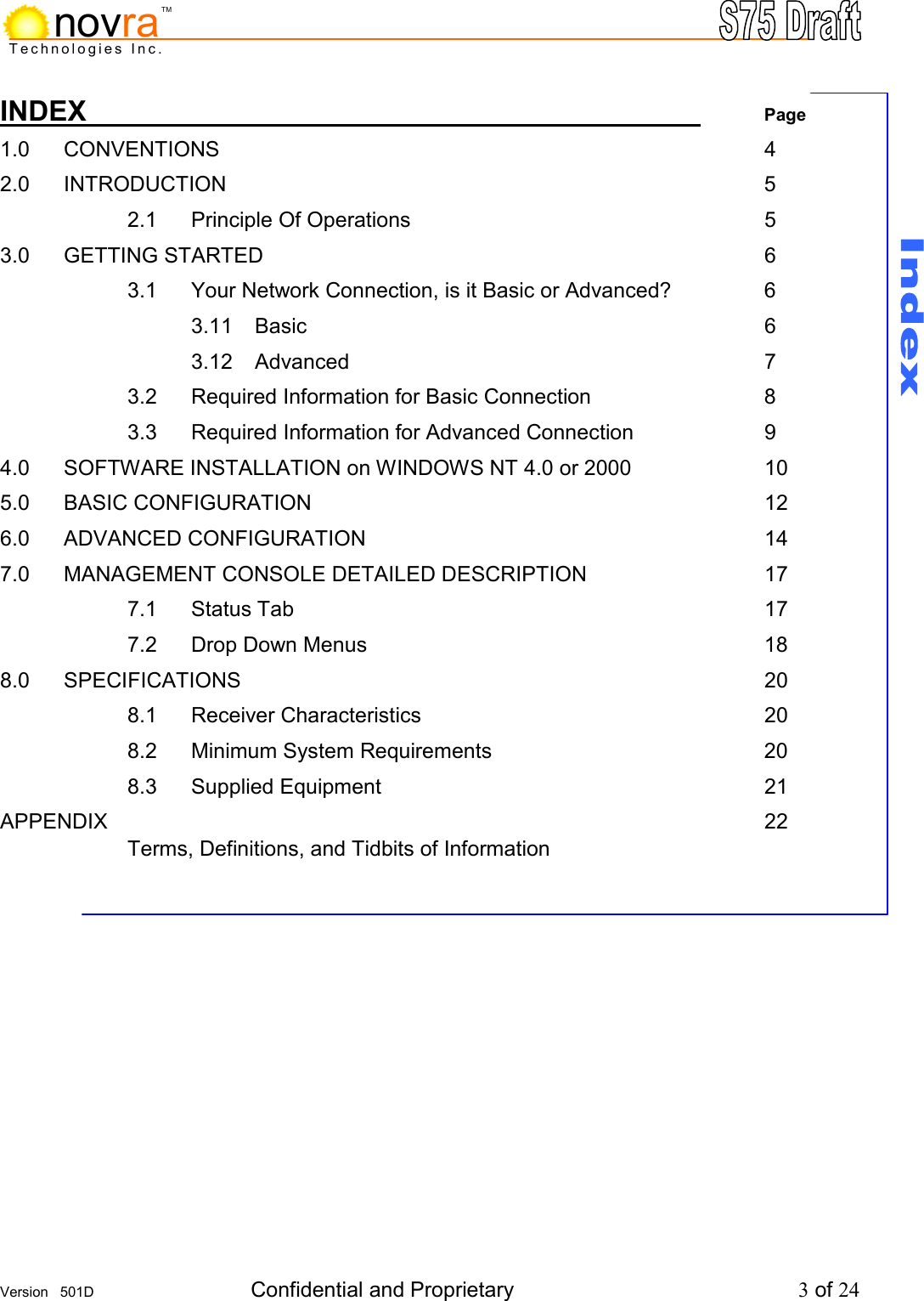     Version   501D  Confidential and Proprietary          3 of 24  Technologies Inc.novraTMINDEX           Page 1.0 CONVENTIONS         4 2.0 INTRODUCTION         5   2.1 Principle Of Operations      5 3.0  GETTING STARTED        6     3.1  Your Network Connection, is it Basic or Advanced?    6    3.11 Basic        6    3.12 Advanced       7   3.2 Required Information for Basic Connection   8   3.3 Required Information for Advanced Connection   9 4.0   SOFTWARE INSTALLATION on WINDOWS NT 4.0 or 2000     10 5.0  BASIC CONFIGURATION        12 6.0  ADVANCED CONFIGURATION       14 7.0   MANAGEMENT CONSOLE DETAILED DESCRIPTION      17   7.1 Status Tab        17 7.2 Drop Down Menus       18 8.0  SPECIFICATIONS         20   8.1 Receiver Characteristics      20   8.2 Minimum System Requirements     20   8.3  Supplied Equipment       21 APPENDIX           22     Terms, Definitions, and Tidbits of Information    