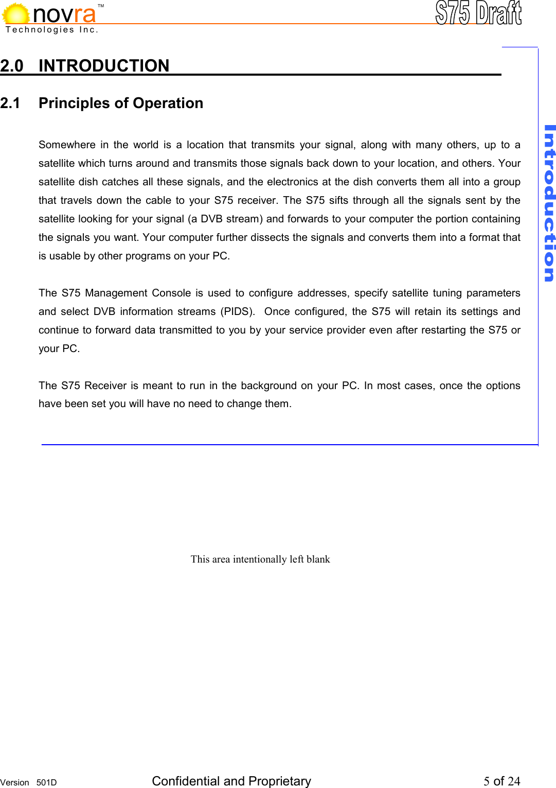    Version   501D  Confidential and Proprietary          5 of 24  Technologies Inc.novraTM2.0 INTRODUCTION           2.1 Principles of Operation          Somewhere in the world is a location that transmits your signal, along with many others, up to a satellite which turns around and transmits those signals back down to your location, and others. Your satellite dish catches all these signals, and the electronics at the dish converts them all into a group that travels down the cable to your S75 receiver. The S75 sifts through all the signals sent by the satellite looking for your signal (a DVB stream) and forwards to your computer the portion containing the signals you want. Your computer further dissects the signals and converts them into a format that is usable by other programs on your PC.   The S75 Management Console is used to configure addresses, specify satellite tuning parameters and select DVB information streams (PIDS).  Once configured, the S75 will retain its settings and continue to forward data transmitted to you by your service provider even after restarting the S75 or your PC.  The S75 Receiver is meant to run in the background on your PC. In most cases, once the options have been set you will have no need to change them.       This area intentionally left blank  