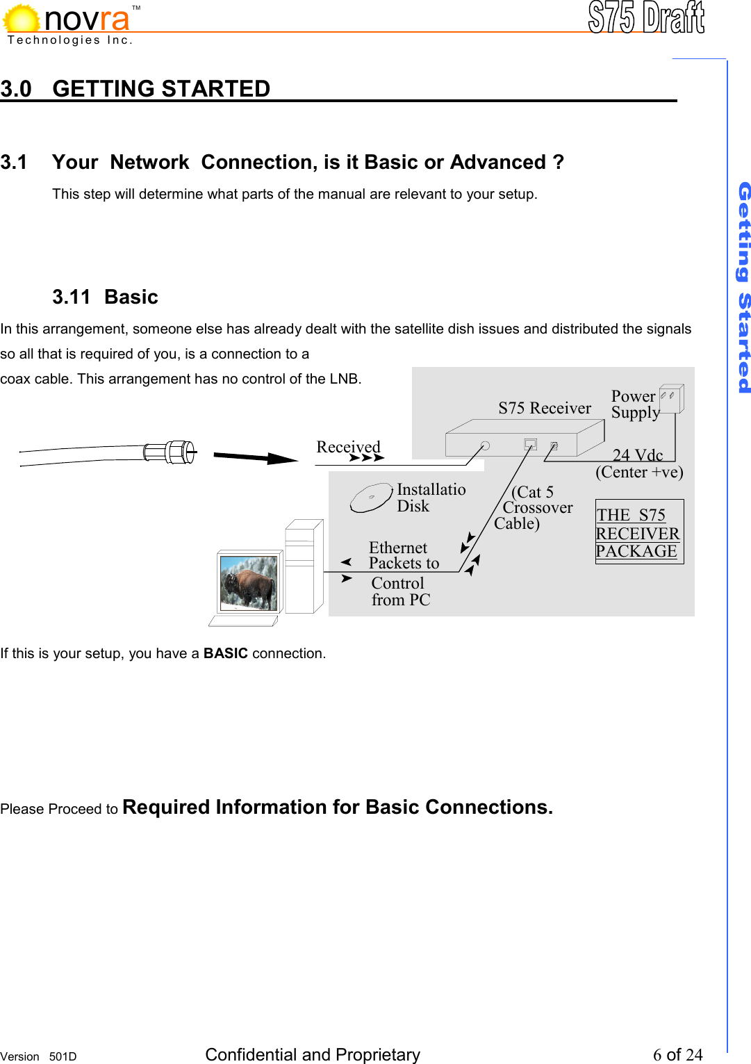     Version   501D  Confidential and Proprietary          6 of 24  Technologies Inc.novraTM3.0 GETTING STARTED          3.1  Your  Network  Connection, is it Basic or Advanced ? This step will determine what parts of the manual are relevant to your setup.     3.11 Basic           In this arrangement, someone else has already dealt with the satellite dish issues and distributed the signals so all that is required of you, is a connection to a  coax cable. This arrangement has no control of the LNB.           If this is your setup, you have a BASIC connection.       Please Proceed to Required Information for Basic Connections.       24 Vdc (Center +ve) PowerSupply Received THE  S75 RECEIVER PACKAGE     (Cat 5  Crossover Cable) InstallatioDisk Ethernet  Packets to Control from PC S75 Receiver 