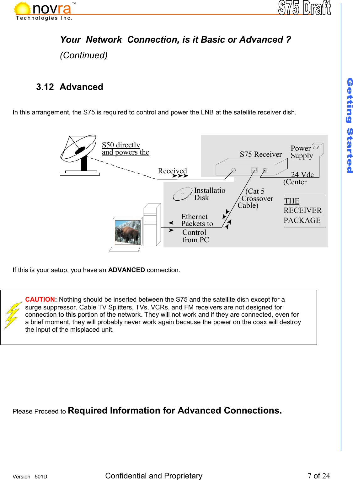     Version   501D  Confidential and Proprietary          7 of 24  Technologies Inc.novraTMYour  Network  Connection, is it Basic or Advanced ? (Continued)  3.12 Advanced            In this arrangement, the S75 is required to control and power the LNB at the satellite receiver dish.              If this is your setup, you have an ADVANCED connection.            Please Proceed to Required Information for Advanced Connections.      24 Vdc  (Center Power Supply Received S50 directly and powers the THE  RECEIVERPACKAGE     (Cat 5   Crossover Cable)InstallatioDisk Ethernet  Packets to Control from PC S75 Receiver CAUTION: Nothing should be inserted between the S75 and the satellite dish except for a surge suppressor. Cable TV Splitters, TVs, VCRs, and FM receivers are not designed for connection to this portion of the network. They will not work and if they are connected, even for a brief moment, they will probably never work again because the power on the coax will destroy the input of the misplaced unit.    