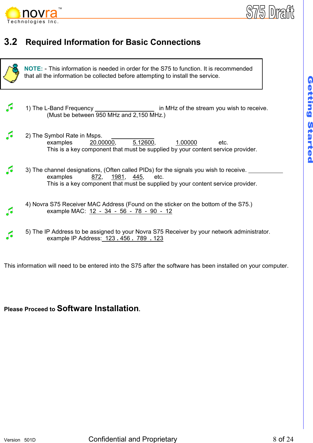     Version   501D  Confidential and Proprietary          8 of 24  Technologies Inc.novraTM3.2  Required Information for Basic Connections         1) The L-Band Frequency          in MHz of the stream you wish to receive. (Must be between 950 MHz and 2,150 MHz.)   2) The Symbol Rate in Msps.         examples 20.00000, 5.12600, 1.00000 etc. This is a key component that must be supplied by your content service provider.   3) The channel designations, (Often called PIDs) for the signals you wish to receive.       examples  872, 1981, 445,   etc.   This is a key component that must be supplied by your content service provider.    4) Novra S75 Receiver MAC Address (Found on the sticker on the bottom of the S75.)    example MAC:  12  -  34  -  56  -  78  -  90  -  12     5) The IP Address to be assigned to your Novra S75 Receiver by your network administrator.    example IP Address:  123 . 456 .  789  . 123     This information will need to be entered into the S75 after the software has been installed on your computer.    Please Proceed to Software Installation.       NOTE: - This information is needed in order for the S75 to function. It is recommended that all the information be collected before attempting to install the service.  