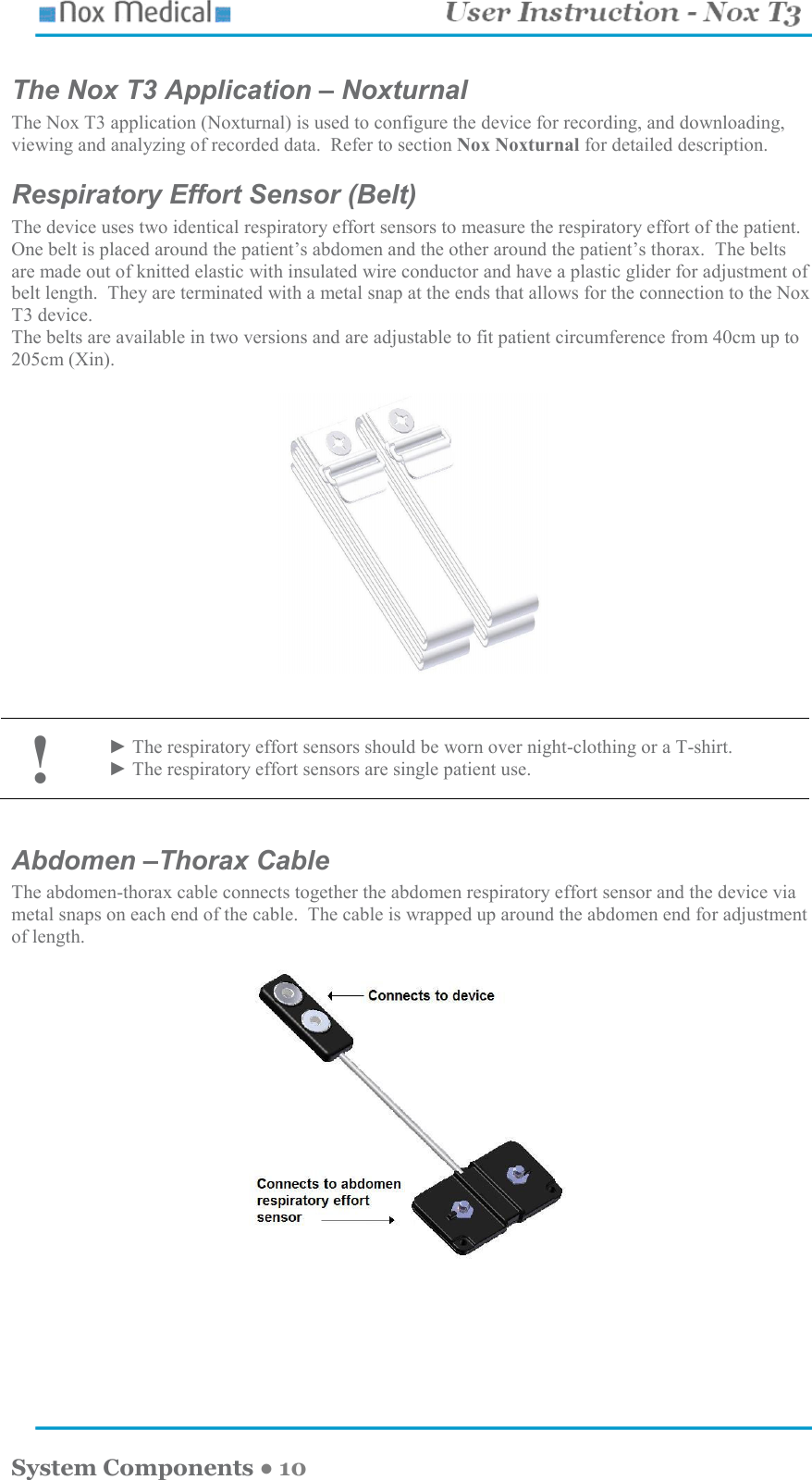    System Components ● 10 The Nox T3 Application – Noxturnal The Nox T3 application (Noxturnal) is used to configure the device for recording, and downloading, viewing and analyzing of recorded data.  Refer to section Nox Noxturnal for detailed description. Respiratory Effort Sensor (Belt) The device uses two identical respiratory effort sensors to measure the respiratory effort of the patient.  One belt is placed around the patient’s abdomen and the other around the patient’s thorax.  The belts are made out of knitted elastic with insulated wire conductor and have a plastic glider for adjustment of belt length.  They are terminated with a metal snap at the ends that allows for the connection to the Nox T3 device. The belts are available in two versions and are adjustable to fit patient circumference from 40cm up to 205cm (Xin).                                                              ! ► The respiratory effort sensors should be worn over night-clothing or a T-shirt. ► The respiratory effort sensors are single patient use.  Abdomen –Thorax Cable The abdomen-thorax cable connects together the abdomen respiratory effort sensor and the device via metal snaps on each end of the cable.  The cable is wrapped up around the abdomen end for adjustment of length.  