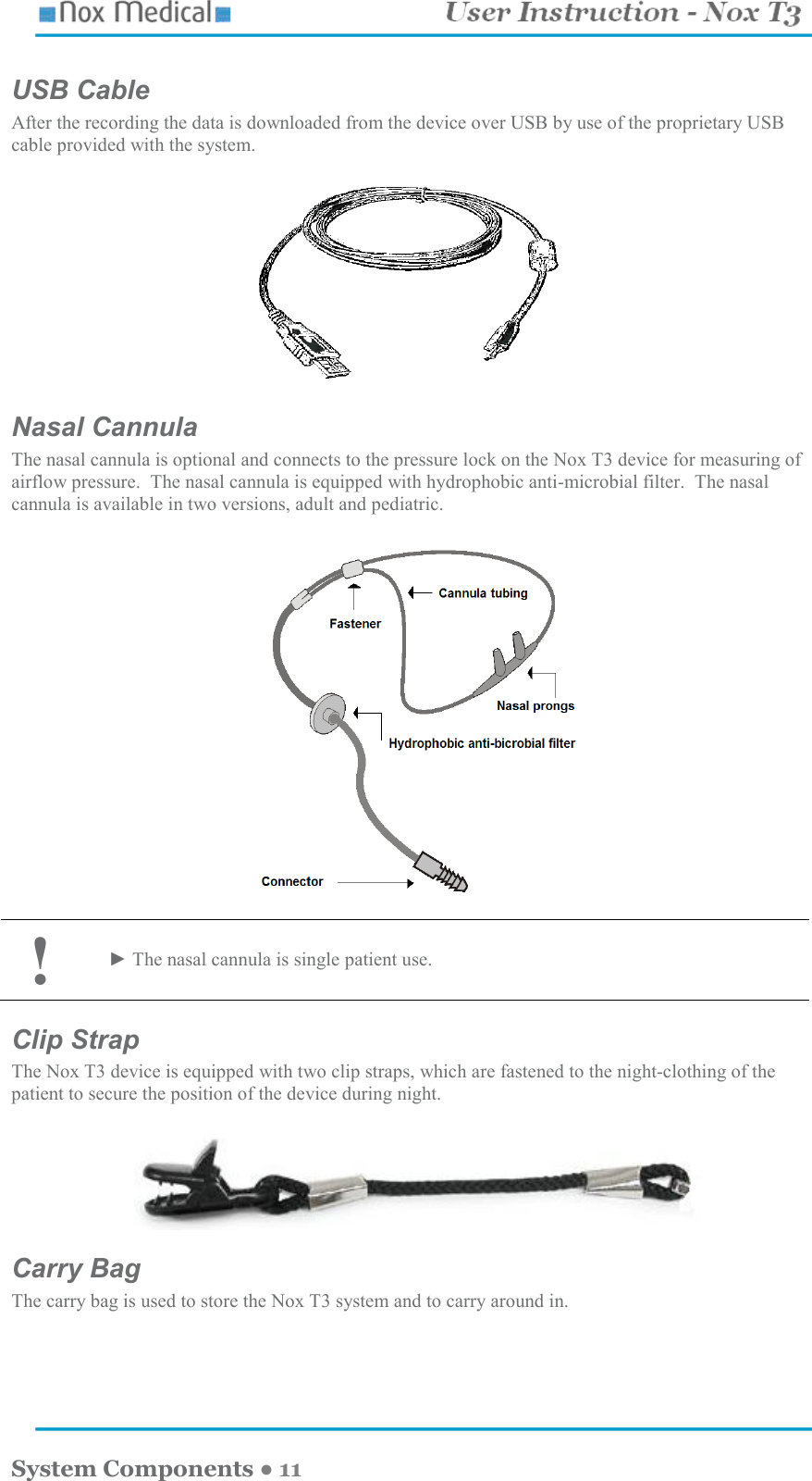    System Components ● 11 USB Cable After the recording the data is downloaded from the device over USB by use of the proprietary USB cable provided with the system.     Nasal Cannula The nasal cannula is optional and connects to the pressure lock on the Nox T3 device for measuring of airflow pressure.  The nasal cannula is equipped with hydrophobic anti-microbial filter.  The nasal cannula is available in two versions, adult and pediatric.    ! ► The nasal cannula is single patient use.  Clip Strap The Nox T3 device is equipped with two clip straps, which are fastened to the night-clothing of the patient to secure the position of the device during night.   Carry Bag The carry bag is used to store the Nox T3 system and to carry around in.  