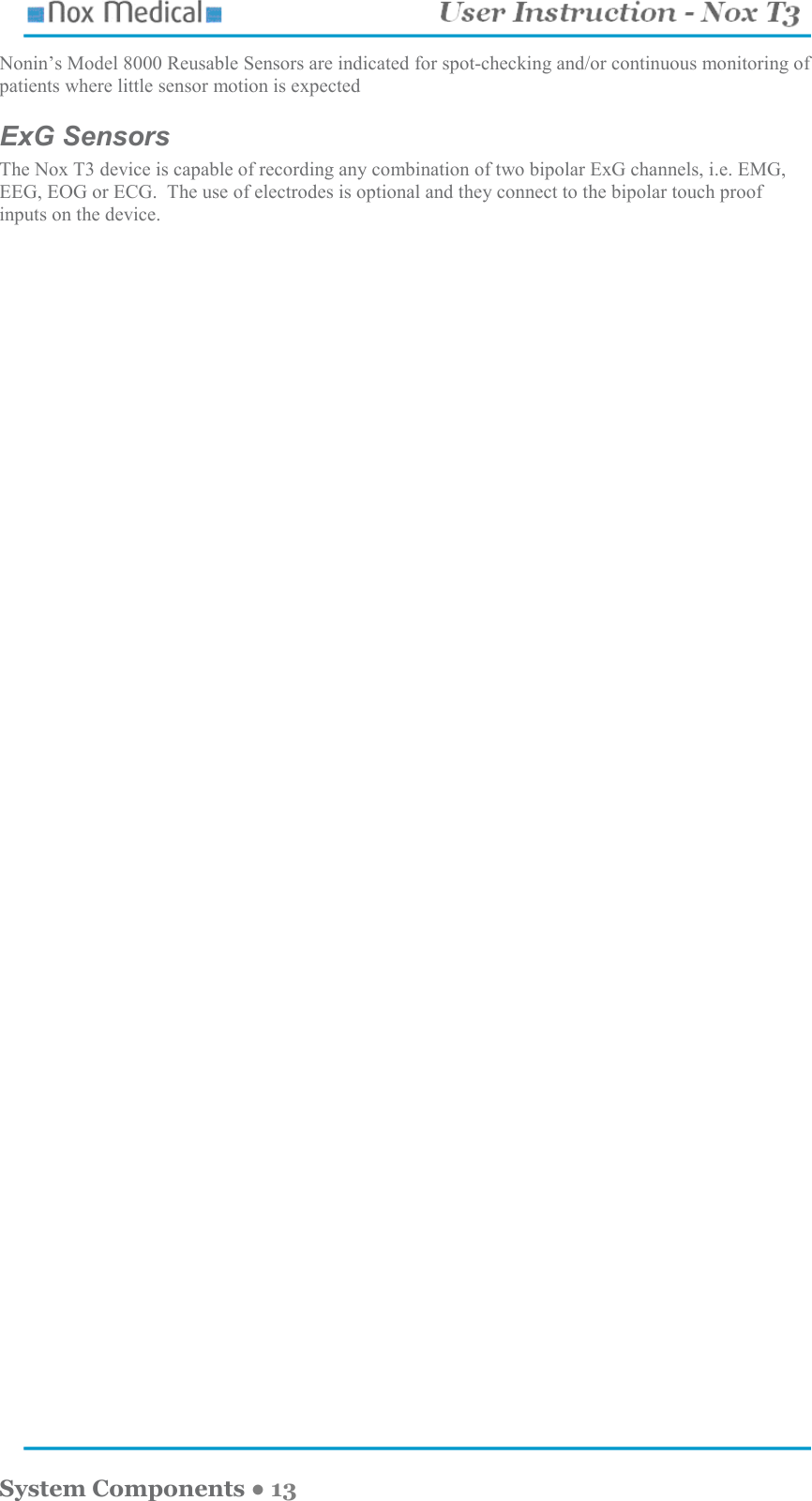    System Components ● 13 Nonin’s Model 8000 Reusable Sensors are indicated for spot-checking and/or continuous monitoring of patients where little sensor motion is expected ExG Sensors The Nox T3 device is capable of recording any combination of two bipolar ExG channels, i.e. EMG, EEG, EOG or ECG.  The use of electrodes is optional and they connect to the bipolar touch proof inputs on the device.  