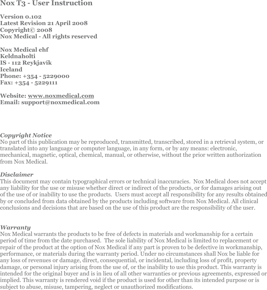           Nox T3 - User Instruction  Version 0.102 Latest Revision 21 April 2008 Copyright© 2008  Nox Medical - All rights reserved  Nox Medical ehf Keldnaholti IS - 112 Reykjavík Iceland Phone: +354 - 5229000 Fax: +354 - 5229111  Website: www.noxmedical.com Email: support@noxmedical.com     Copyright Notice No part of this publication may be reproduced, transmitted, transcribed, stored in a retrieval system, or translated into any language or computer language, in any form, or by any means: electronic, mechanical, magnetic, optical, chemical, manual, or otherwise, without the prior written authorization from Nox Medical.  Disclaimer This document may contain typographical errors or technical inaccuracies.  Nox Medical does not accept any liability for the use or misuse whether direct or indirect of the products, or for damages arising out of the use of or inability to use the products.  Users must accept all responsibility for any results obtained by or concluded from data obtained by the products including software from Nox Medical. All clinical conclusions and decisions that are based on the use of this product are the responsibility of the user.   Warranty Nox Medical warrants the products to be free of defects in materials and workmanship for a certain period of time from the date purchased.  The sole liability of Nox Medical is limited to replacement or repair of the product at the option of Nox Medical if any part is proven to be defective in workmanship, performance, or materials during the warranty period. Under no circumstances shall Nox be liable for any loss of revenues or damage, direct, consequential, or incidental, including loss of profit, property damage, or personal injury arising from the use of, or the inability to use this product. This warranty is intended for the original buyer and is in lieu of all other warranties or previous agreements, expressed or implied. This warranty is rendered void if the product is used for other than its intended purpose or is subject to abuse, misuse, tampering, neglect or unauthorized modifications.   